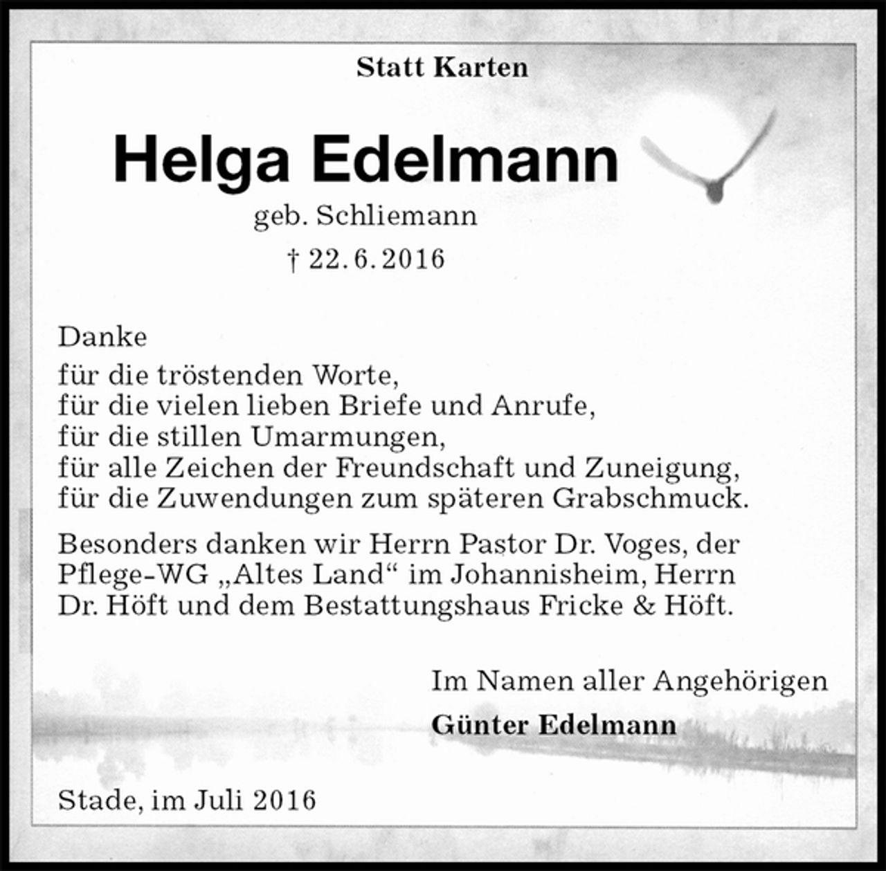 <p>Statt Karten<br />Helga Edelmann<br />geb. Schliemann<br />† 22. 6. 2016<br />Danke<br />für die tröstenden Worte,<br />für die vielen lieben Briefe und Anrufe,<br />für die stillen Umarmungen,<br />für alle Zeichen der Freundschaft und Zuneigung,<br />für die Zuwendungen zum späteren Grabschmuck.<br />Besonders danken wir Herrn Pastor Dr. Voges, der<br />Pflege-WG „Altes Land“ im Johannisheim, Herrn<br />Dr. Höft und dem Bestattungshaus Fricke &amp; Höft.<br />Im Namen aller Angehörigen<br />Günter Edelmann<br />Stade, im Juli 2016</p>
