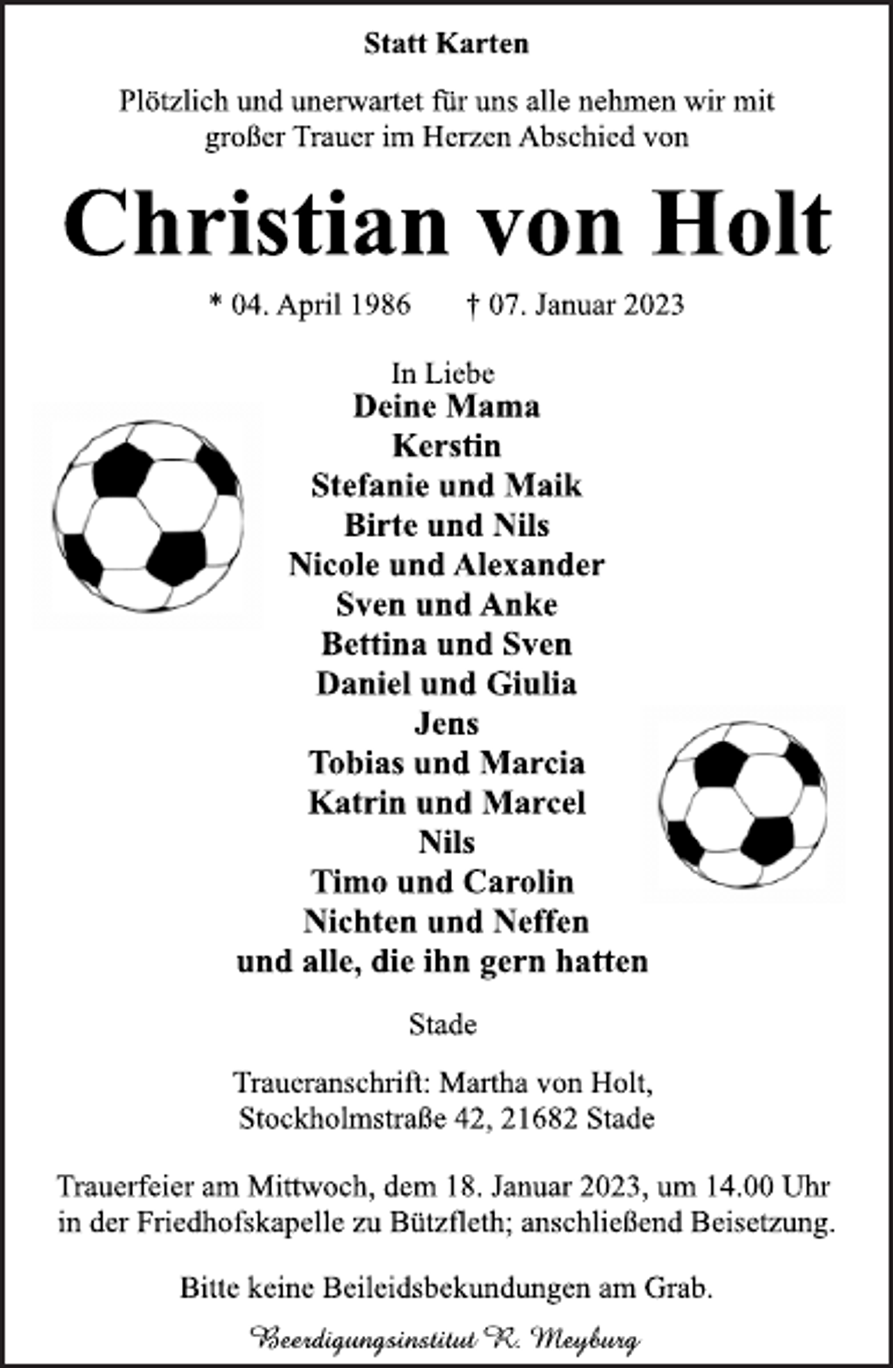<p>Statt Karten<br />Plötzlich und unerwartet für uns alle nehmen wir mit<br />großer Trauer im Herzen Abschied von<br />Christian von Holt<br />* 04. April 1986 † 07. Januar 2023<br />In Liebe<br />Deine Mama<br />Kerstin<br />Stefanie und Maik<br />Birte und Nils<br />Nicole und Alexander<br />Sven und Anke<br />Bettina und Sven<br />Daniel und Giulia<br />Jens<br />Tobias und Marcia<br />Katrin und Marcel<br />Nils<br />Timo und Carolin<br />Nichten und Neffen<br />und alle, die ihn gern hatten<br />Stade<br />Traueranschrift: Martha von Holt,<br />Stockholmstraße 42, 21682 Stade<br />Trauerfeier am Mittwoch, dem 18. Januar 2023, um 14.00 Uhr<br />in der Friedhofskapelle zu Bützfleth; anschließend Beisetzung.<br />Bitte keine Beileidsbekundungen am Grab.</p>