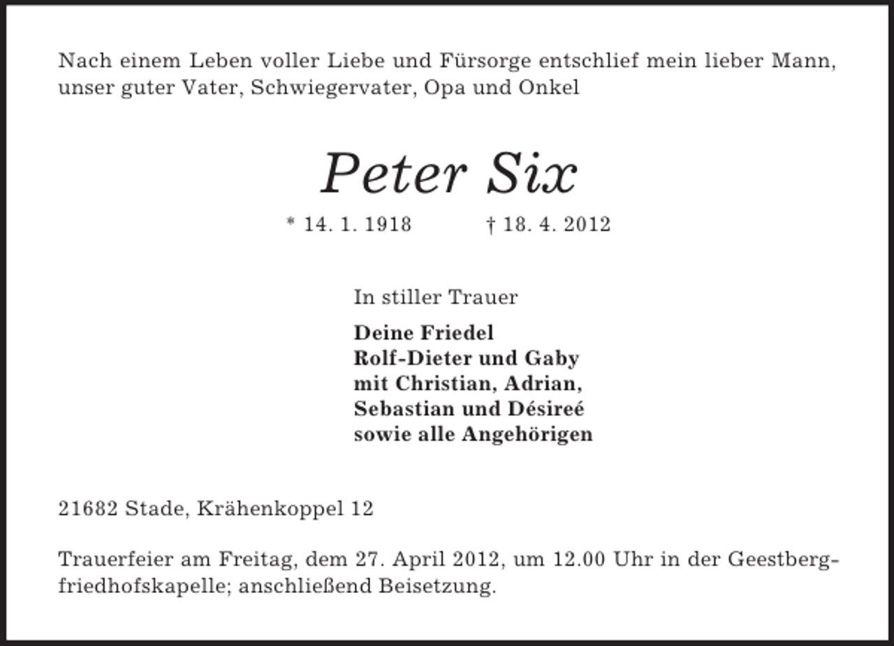<p>Nach einem Leben voller Liebe und Fürsorge entschlief mein lieber Mann,<br />unser guter Vater, Schwiegervater, Opa und Onkel<br />Peter Six<br />* 14. 1. 1918 † 18. 4. 2012<br />In stiller Trauer<br />Deine Friedel<br />Rolf-Dieter und Gaby<br />mit Christian, Adrian,<br />Sebastian und Désireé<br />sowie alle Angehörigen<br />21682 Stade, Krähenkoppel 12</p><p>Trauerfeier am Freitag, dem 27. April 2012, um 12.00 Uhr in der Geestberg-<br />friedhofskapelle; anschließend Beisetzung.</p>