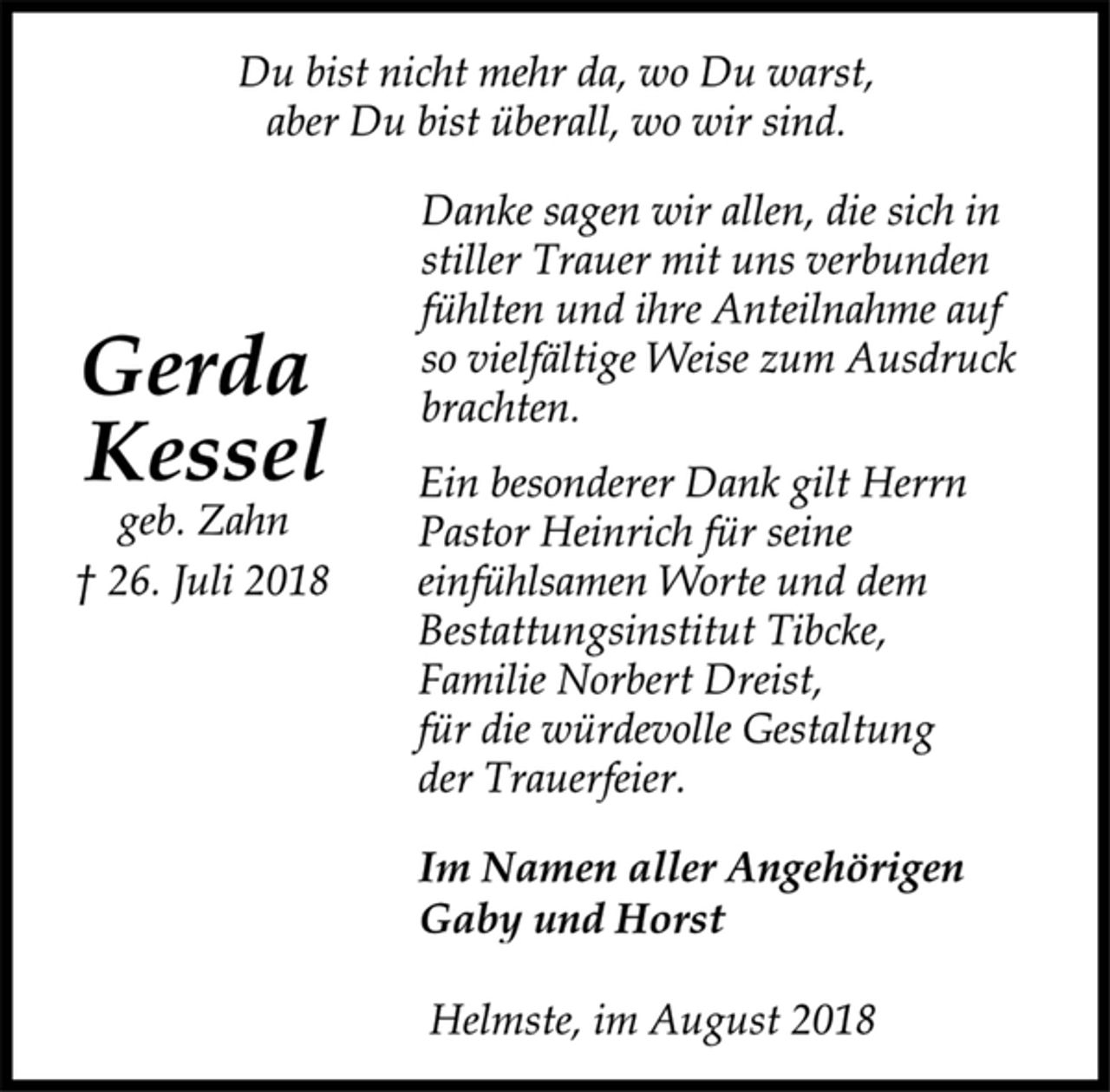 <p>Du bist nicht mehr da, wo Du warst,<br />aber Du bist überall, wo wir sind.<br />Danke sagen wir allen, die sich in<br />stiller Trauer mit uns verbunden<br />fühlten und ihre Anteilnahme auf<br />so vielfältige Weise zum Ausdruck<br />brachten.<br />Gerda<br />Kessel<br />geb. Zahn<br />† 26. Juli 2018<br />Ein besonderer Dank gilt Herrn<br />Pastor Heinrich für seine<br />einfühlsamen Worte und dem<br />Bestattungsinstitut Tibcke,<br />Familie Norbert Dreist,<br />für die würdevolle Gestaltung<br />der Trauerfeier.<br />Im Namen aller Angehörigen<br />Gaby und Horst<br />Helmste, im August 2018</p>