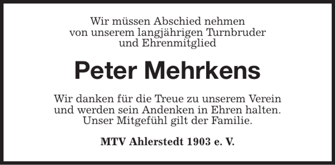 <p>Wir müssen Abschied nehmen<br />von unserem langjährigen Turnbruder<br />und Ehrenmitglied<br />Peter Mehrkens<br />Wir danken für die Treue zu unserem Verein<br />und werden sein Andenken in Ehren halten.<br />Unser Mitgefühl gilt der Familie.<br />MTV Ahlerstedt 1903 e. V.</p>