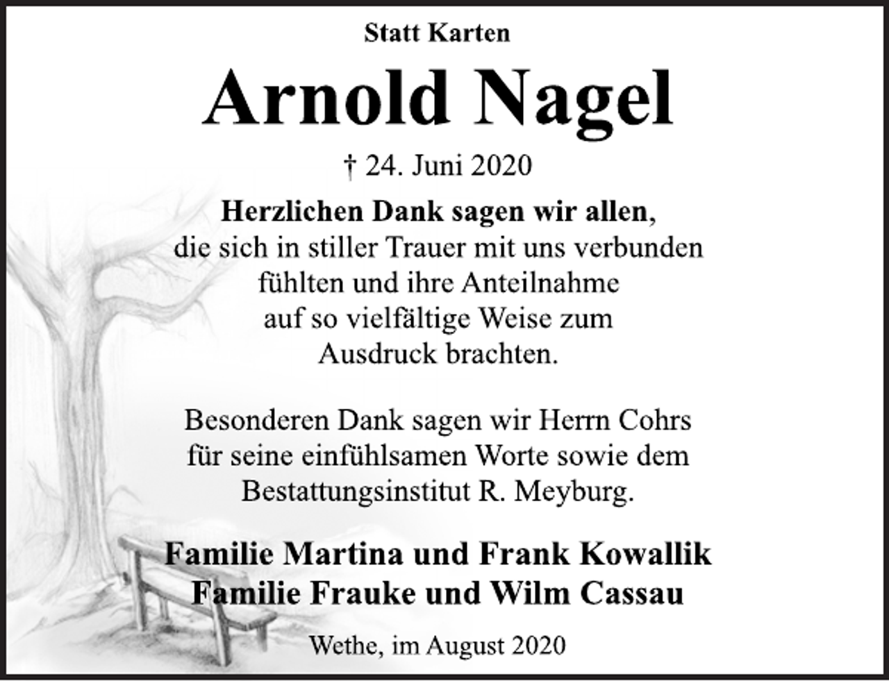 <p>Statt Karten<br />Arnold Nagel<br />† 24. Juni 2020<br />Herzlichen Dank sagen wir allen,<br />die sich in stiller Trauer mit uns verbunden<br />fühlten und ihre Anteilnahme<br />auf so vielfältige Weise zum<br />Ausdruck brachten.<br />Besonderen Dank sagen wir Herrn Cohrs<br />für seine einfühlsamen Worte sowie dem<br />Bestattungsinstitut R. Meyburg.<br />Familie Martina und Frank Kowallik<br />Familie Frauke und Wilm Cassau<br />Wethe, im August 2020</p>