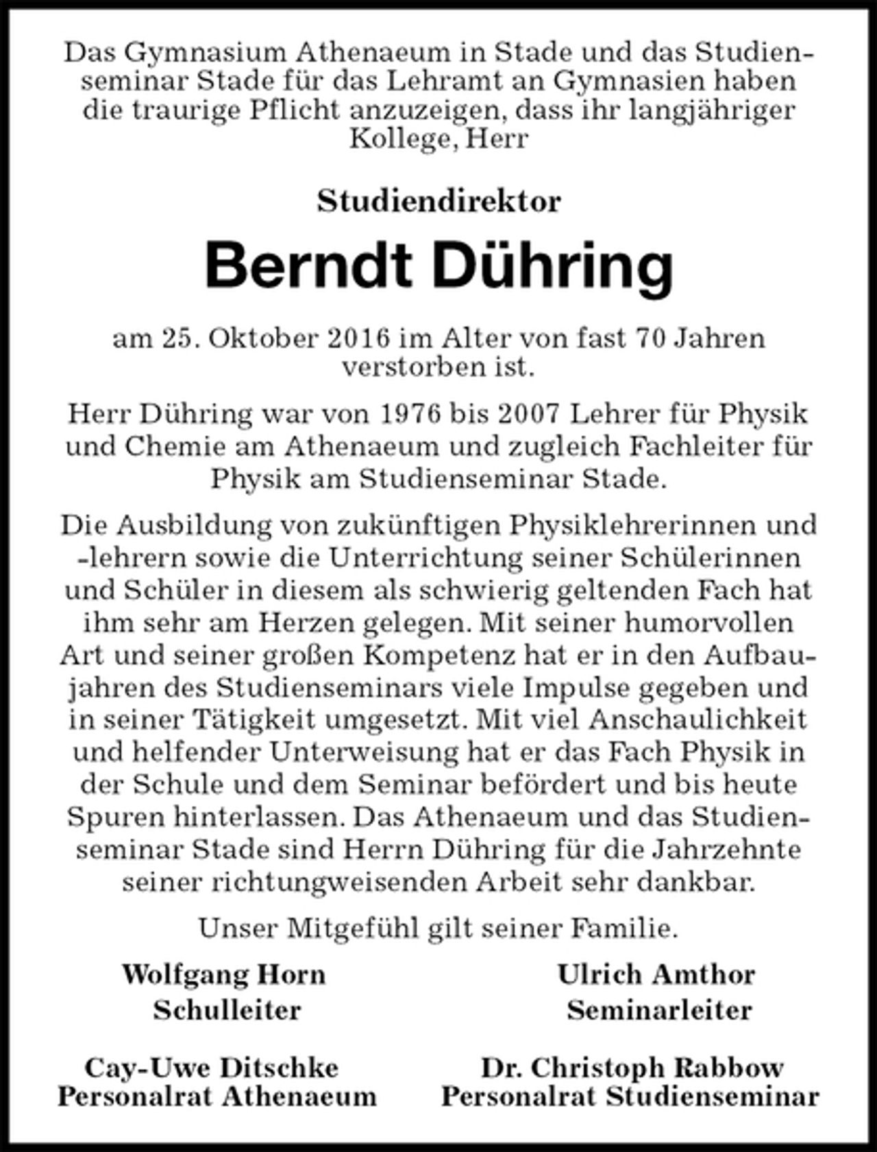 <p>Das Gymnasium Athenaeum in Stade und das Studienseminar Stade für das Lehramt an Gymnasien haben die traurige Pflicht anzuzeigen, dass ihr langjähriger Kollege, Herr</p><p>Studiendirektor<br />Berndt Dühring<br />am 25. Oktober 2016 im Alter von fast 70 Jahren<br />verstorben ist.<br />Herr Dühring war von 1976 bis 2007 Lehrer für Physik und Chemie am Athenaeum und zugleich Fachleiter für Physik am Studienseminar Stade.<br />Die Ausbildung von zukünftigen Physiklehrerinnen und -lehrern sowie die Unterrichtung seiner Schülerinnen und Schüler in diesem als schwierig geltenden Fach hat ihm sehr am Herzen gelegen. Mit seiner humorvollen Art und seiner großen Kompetenz hat er in den Aufbaujahren des Studienseminars viele Impulse gegeben und in seiner Tätigkeit umgesetzt. Mit viel Anschaulichkeit und helfender Unterweisung hat er das Fach Physik in der Schule und dem Seminar befördert und bis heute Spuren hinterlassen. Das Athenaeum und das Studienseminar Stade sind Herrn Dühring für die Jahrzehnte seiner richtungweisenden Arbeit sehr dankbar.<br />Unser Mitgefühl gilt seiner Familie.<br />Wolfgang Horn Ulrich Amthor<br />Schulleiter Seminarleiter</p><p>Cay-Uwe Ditschke Dr. Christoph Rabbow<br />Personalrat Athenaeum Personalrat Studienseminar</p>