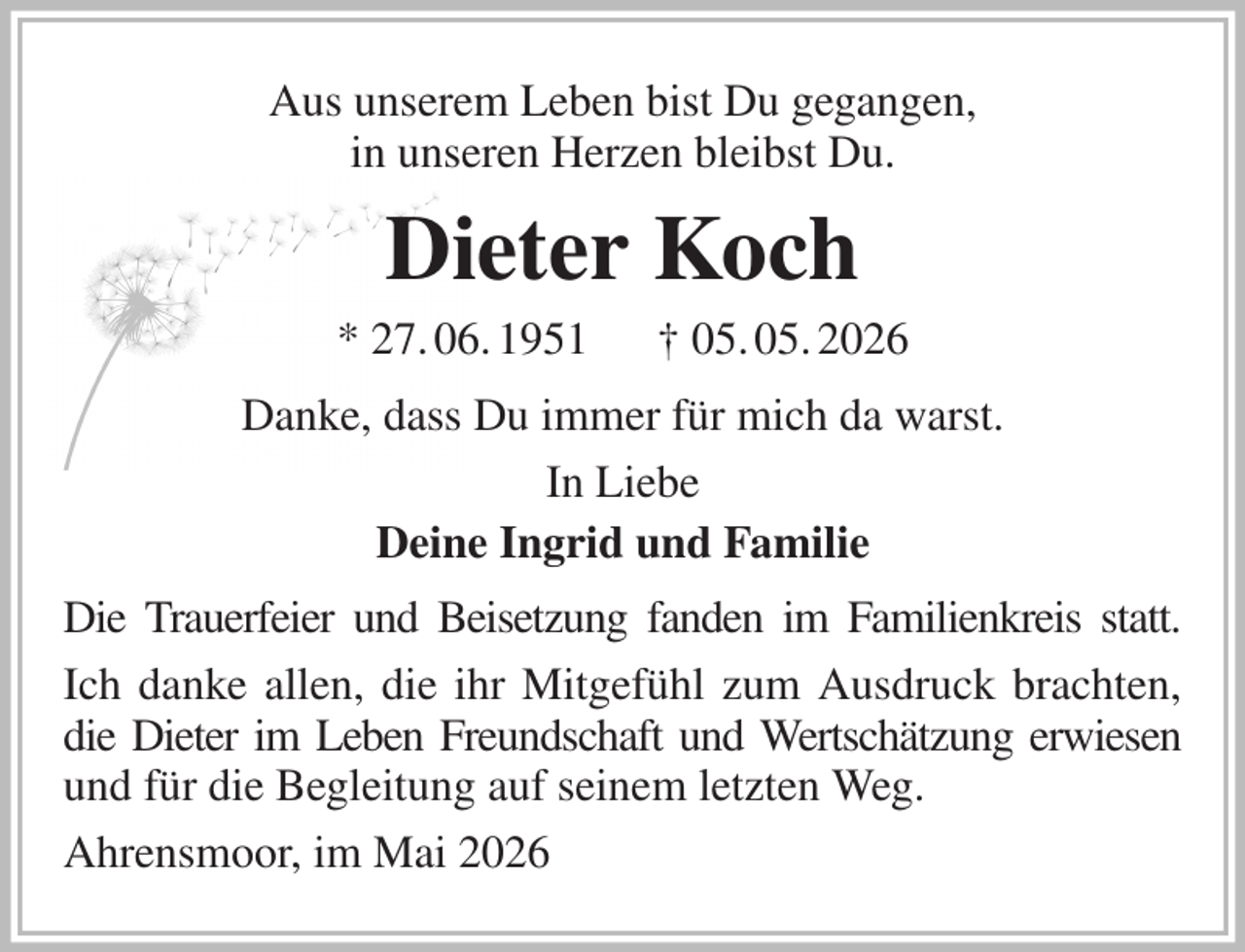 <p>Aus unserem Leben bist Du gegangen,<br />in unseren Herzen bleibst Du.<br />Dieter Koch<br />* 27. 06. 1951 † 05. 05. 2026<br />Danke, dass Du immer für mich da warst.<br />In Liebe<br />Deine Ingrid und Familie<br />Die Trauerfeier und Beisetzung fanden im Familienkreis statt.<br />Ich danke allen, die ihr Mitgefühl zum Ausdruck brachten, die Dieter im Leben Freundschaft und Wertschätzung erwiesen und für die Begleitung auf seinem letzten Weg.<br />Ahrensmoor, im Mai 2026</p>