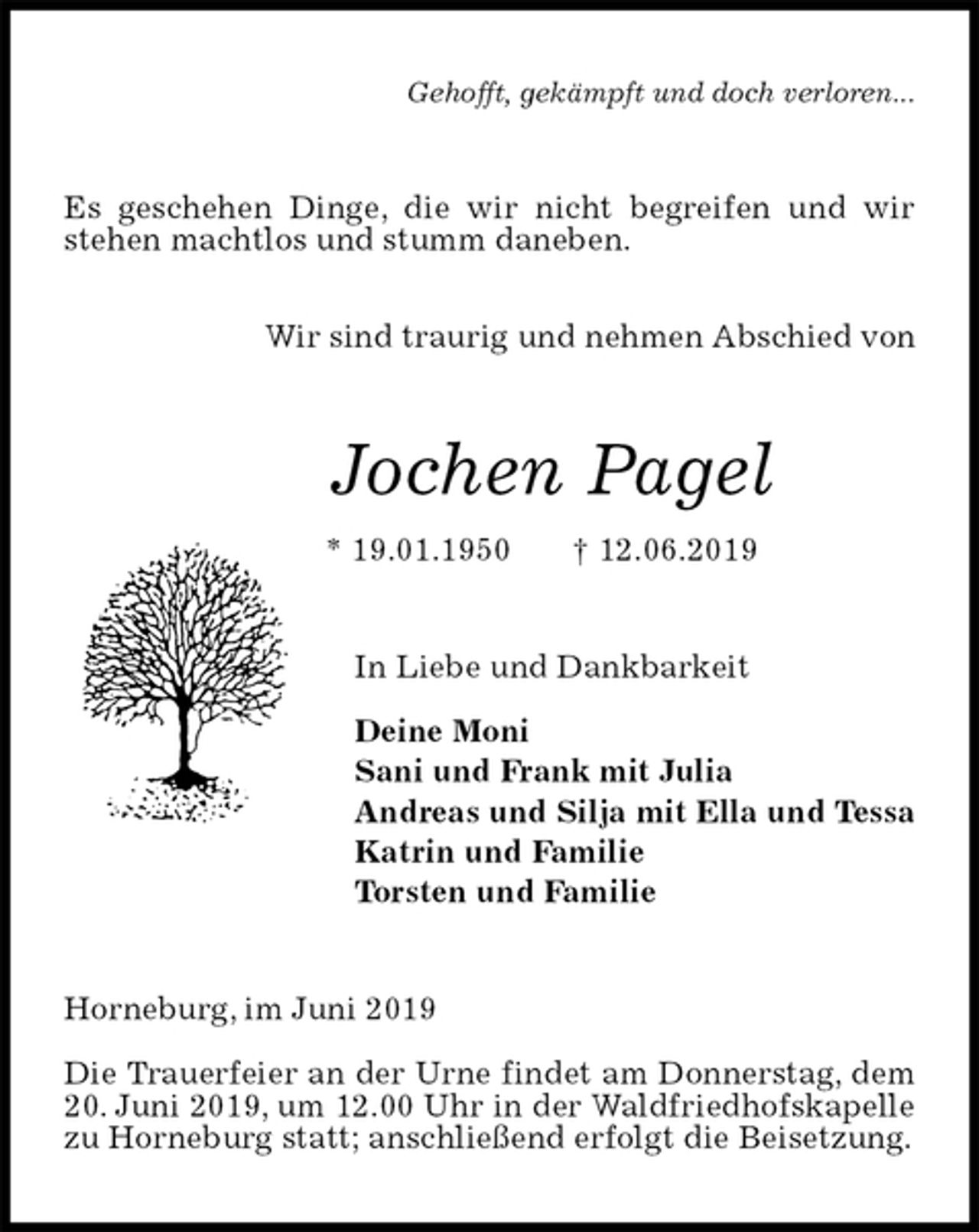 <p>Gehofft, gekämpft und doch verloren...<br />Es geschehen Dinge, die wir nicht begreifen und wir stehen machtlos und stumm daneben.</p><p>Wir sind traurig und nehmen Abschied von<br />Jochen Pagel<br />* 19.01.1950 † 12.06.2019<br />In Liebe und Dankbarkeit</p><p>Deine Moni<br />Sani und Frank mit Julia<br />Andreas und Silja mit Ella und Tessa<br />Katrin und Familie<br />Torsten und Familie<br />Horneburg, im Juni 2019</p><p>Die Trauerfeier an der Urne findet am Donnerstag, dem 20. Juni 2019, um 12.00 Uhr in der Waldfriedhofskapelle zu Horneburg statt; anschließend erfolgt die Beisetzung.</p>