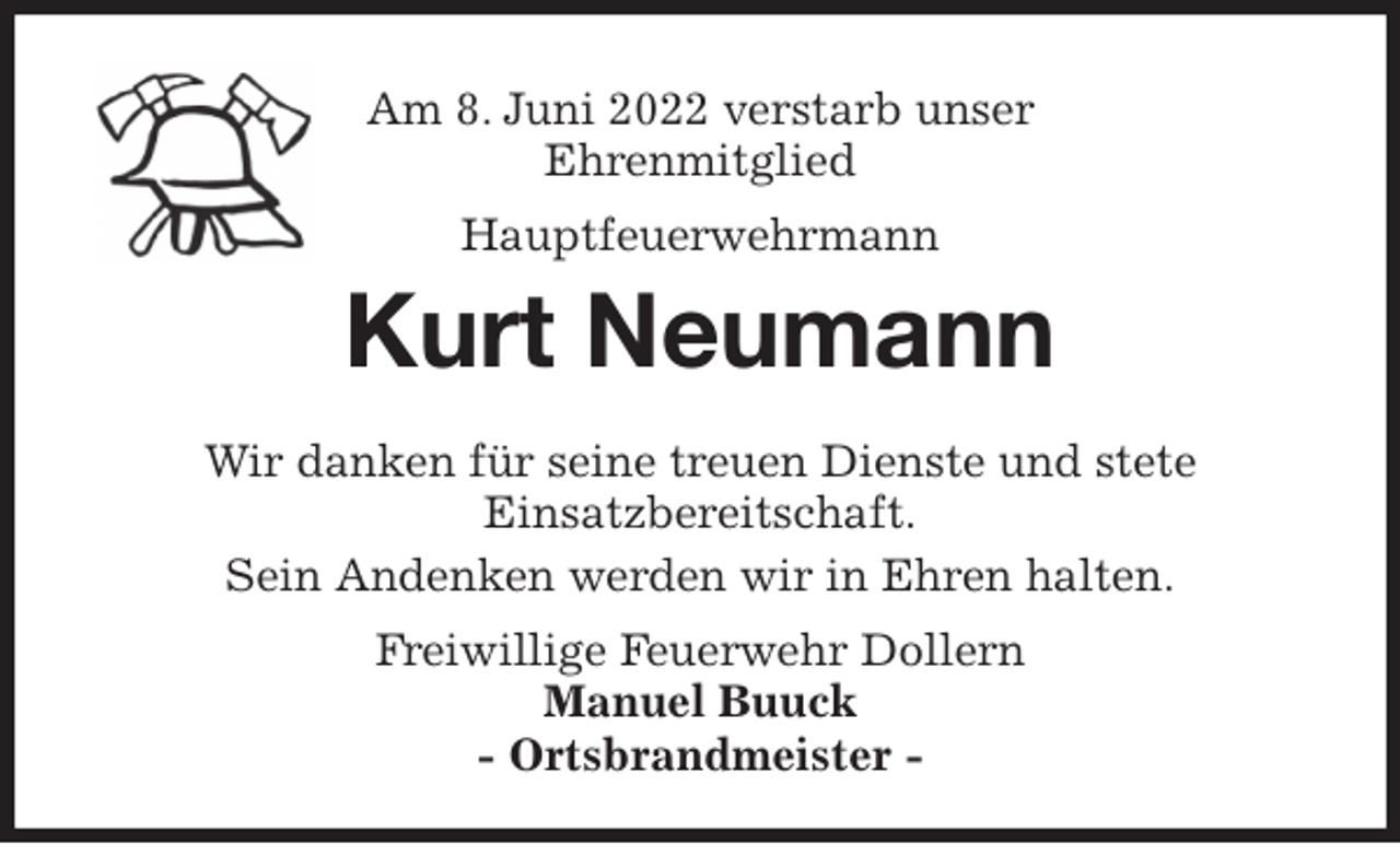 <p>Am 8. Juni 2022 verstarb unser<br />Ehrenmitglied<br />Hauptfeuerwehrmann<br />Kurt Neumann<br />Wir danken für seine treuen Dienste und stete<br />Einsatzbereitschaft.<br />Sein Andenken werden wir in Ehren halten.<br />Freiwillige Feuerwehr Dollern<br />Manuel Buuck<br />- Ortsbrandmeister -</p>
