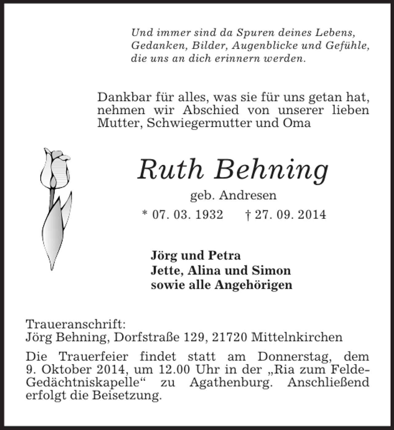 <p>Und immer sind da Spuren deines Lebens,<br />Gedanken, Bilder, Augenblicke und Gefühle,<br />die uns an dich erinnern werden.<br />Dankbar für alles, was sie für uns getan hat, nehmen wir Abschied von unserer lieben Mutter, Schwiegermutter und Oma<br />Ruth Behning<br />geb. Andresen<br />* 07. 03. 1932 † 27. 09. 2014<br />Jörg und Petra<br />Jette, Alina und Simon<br />sowie alle Angehörigen<br />Traueranschrift:<br />Jörg Behning, Dorfstraße 129, 21720 Mittelnkirchen<br />Die Trauerfeier findet statt am Donnerstag, dem<br />9. Oktober 2014, um 12.00 Uhr in der „Ria zum Felde-Gedächtniskapelle“ zu Agathenburg. Anschließend<br />erfolgt die Beisetzung.</p>