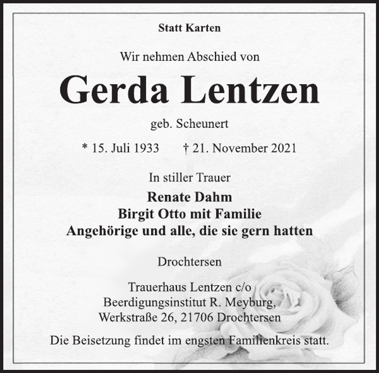 <p>Statt Karten<br />Wir nehmen Abschied von<br />Gerda Lentzen<br />geb. Scheunert<br />* 15. Juli 1933 † 21. November 2021<br />In stiller Trauer<br />Renate Dahm<br />Birgit Otto mit Familie<br />Angehörige und alle, die sie gern hatten<br />Drochtersen<br />Trauerhaus Lentzen c/o<br />Beerdigungsinstitut R. Meyburg,<br />Werkstraße 26, 21706 Drochtersen<br />Die Beisetzung findet im engsten Familienkreis statt.</p>