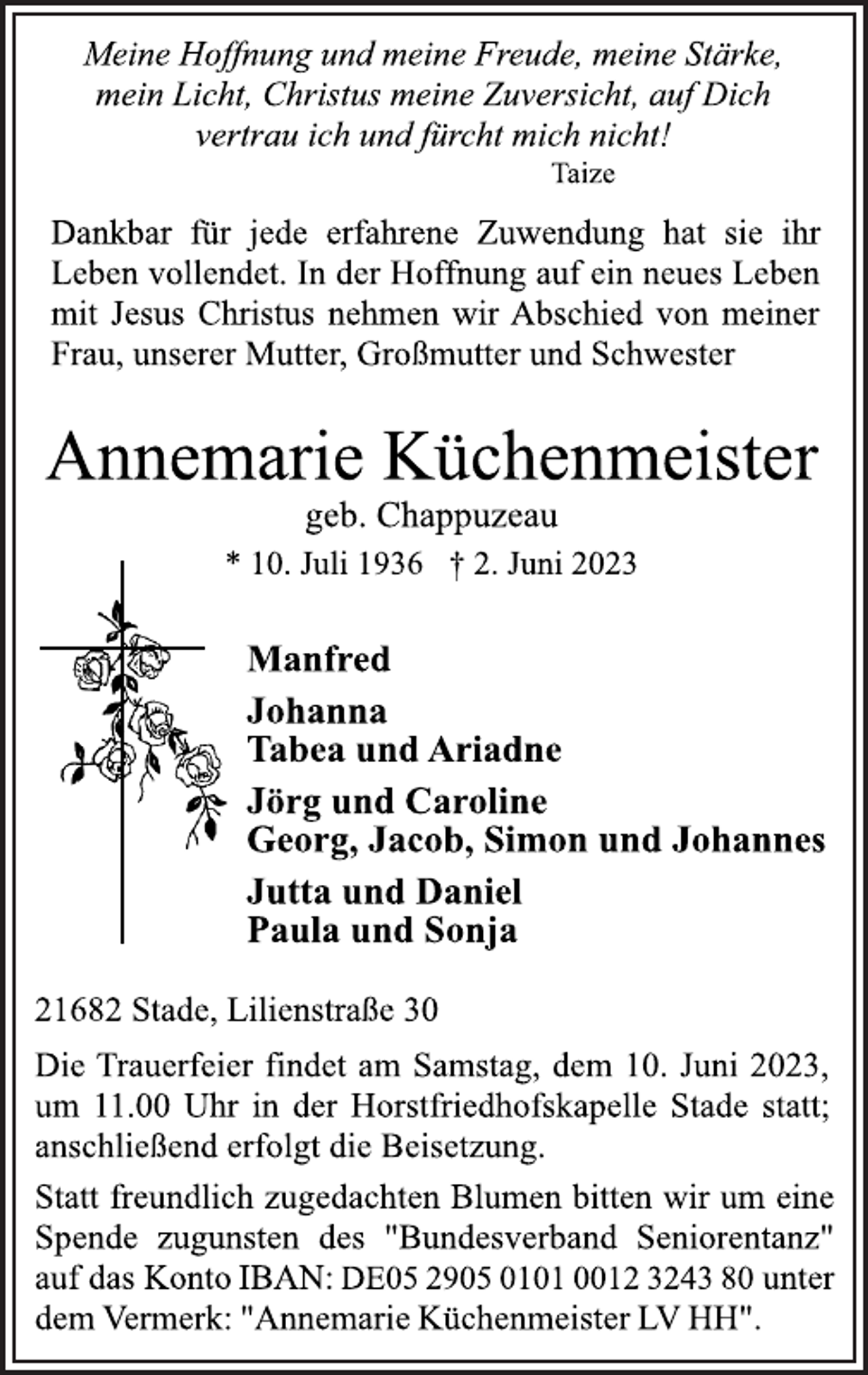 <p>Meine Hoffnung und meine Freude, meine Stärke,<br />mein Licht, Christus meine Zuversicht, auf Dich<br />vertrau ich und fürcht mich nicht!<br />Taize<br />Dankbar für jede erfahrene Zuwendung hat sie ihr<br />Leben vollendet. In der Hoffnung auf ein neues Leben<br />mit Jesus Christus nehmen wir Abschied von meiner<br />Frau, unserer Mutter, Großmutter und Schwester<br />Annemarie Küchenmeister<br />* 10. Juli 1936 † 2. Juni 2023<br />21682 Stade, Lilienstraße 30<br />Manfred<br />Johanna<br />Tabea und Ariadne<br />Jörg und Caroline<br />Georg, Jacob, Simon und Johannes<br />Jutta und Daniel<br />Paula und Sonja<br />Die Trauerfeier findet am Samstag, dem 10. Juni 2023,<br />um 11.00 Uhr in der Horstfriedhofskapelle Stade statt;<br />anschließend erfolgt die Beisetzung.<br />geb. Chappuzeau<br />Statt freundlich zugedachten Blumen bitten wir um eine<br />Spende zugunsten des "Bundesverband Seniorentanz"<br />auf das Konto IBAN: DE05 2905 0101 0012 3243 80 unter<br />dem Vermerk: "Annemarie Küchenmeister LV HH".</p>