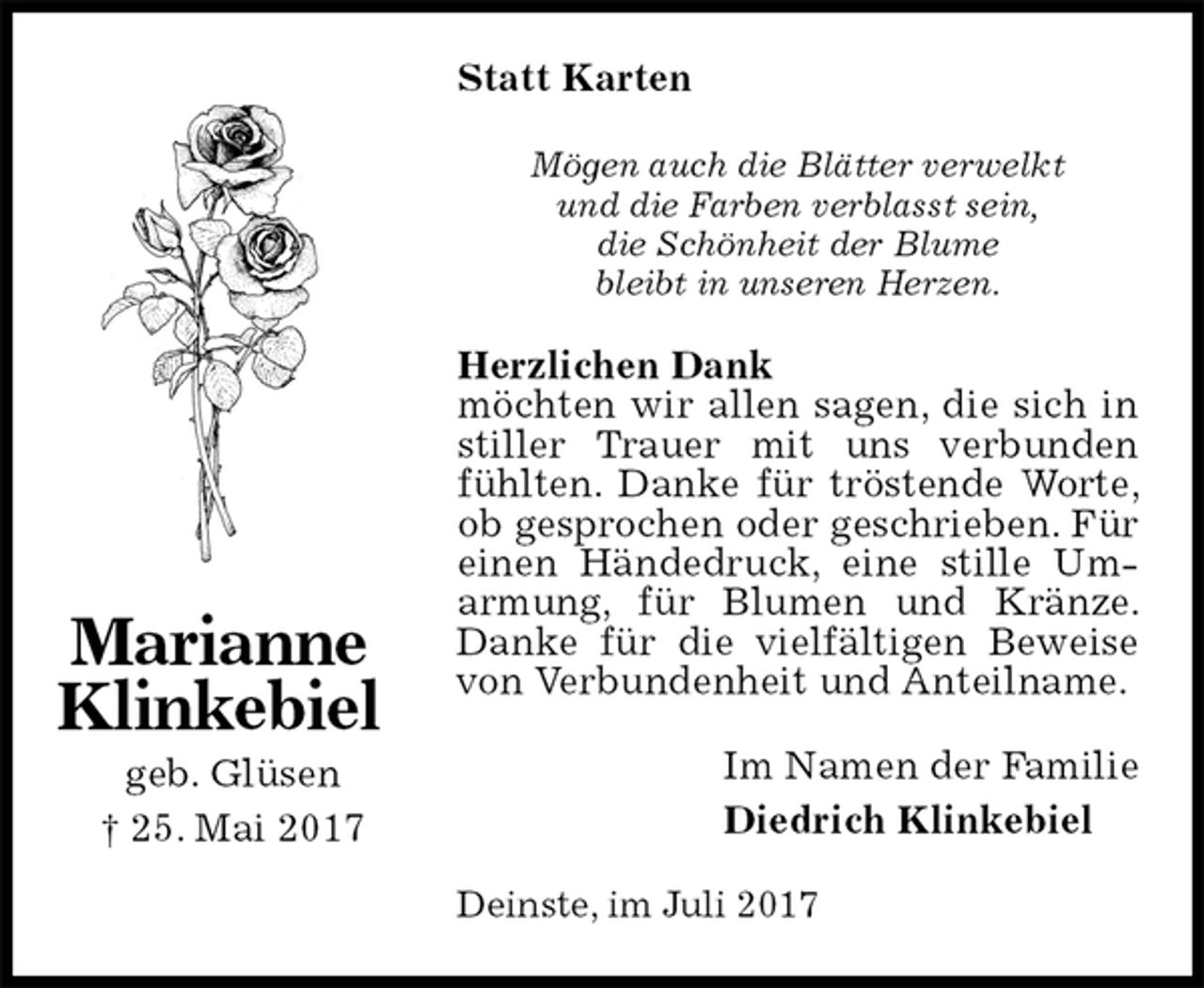 <p>Statt Karten<br />Mögen auch die Blätter verwelkt<br />und die Farben verblasst sein,<br />die Schönheit der Blume<br />bleibt in unseren Herzen.<br />Herzlichen Dank<br />möchten wir allen sagen, die sich in stiller Trauer mit uns verbunden<br />fühlten. Danke für tröstende Worte, ob gesprochen oder geschrieben. Für einen Händedruck, eine stille Um-<br />armung, für Blumen und Kränze. Danke für die vielfältigen Beweise von Verbundenheit und Anteilname.<br />Im Namen der Familie<br />Diedrich Klinkebiel<br />Deinste, im Juli 2017<br />Marianne<br />Klinkebiel<br />geb. Glüsen<br />† 25. Mai 2017</p>