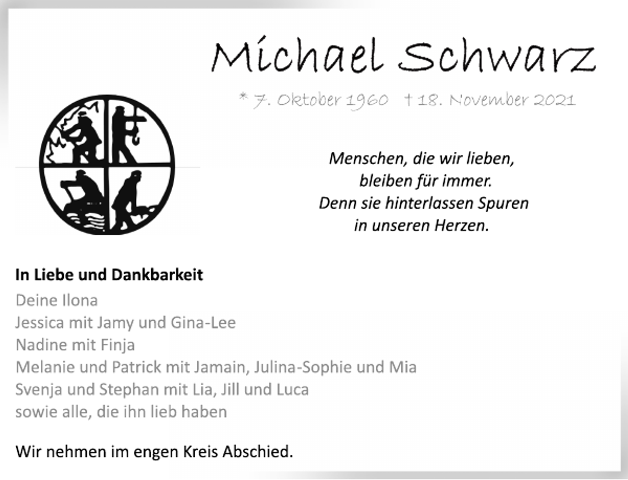 <p>Michael Schwarz<br />* 7. Oktober 1960 † 18. November 2021<br />Menschen, die wir lieben,<br />bleiben für immer.<br />Denn sie hinterlassen Spuren<br />in unseren Herzen.<br />In Liebe und Dankbarkeit<br />Deine Ilona<br />Jessica mit Jamy und Gina-Lee<br />Nadine mit Finja<br />Melanie und Patrick mit Jamain, Julina-Sophie und Mia<br />Svenja und Stephan mit Lia, Jill und Luca<br />sowie alle, die ihn lieb haben<br />Wir nehmen im engen Kreis Abschied.</p>