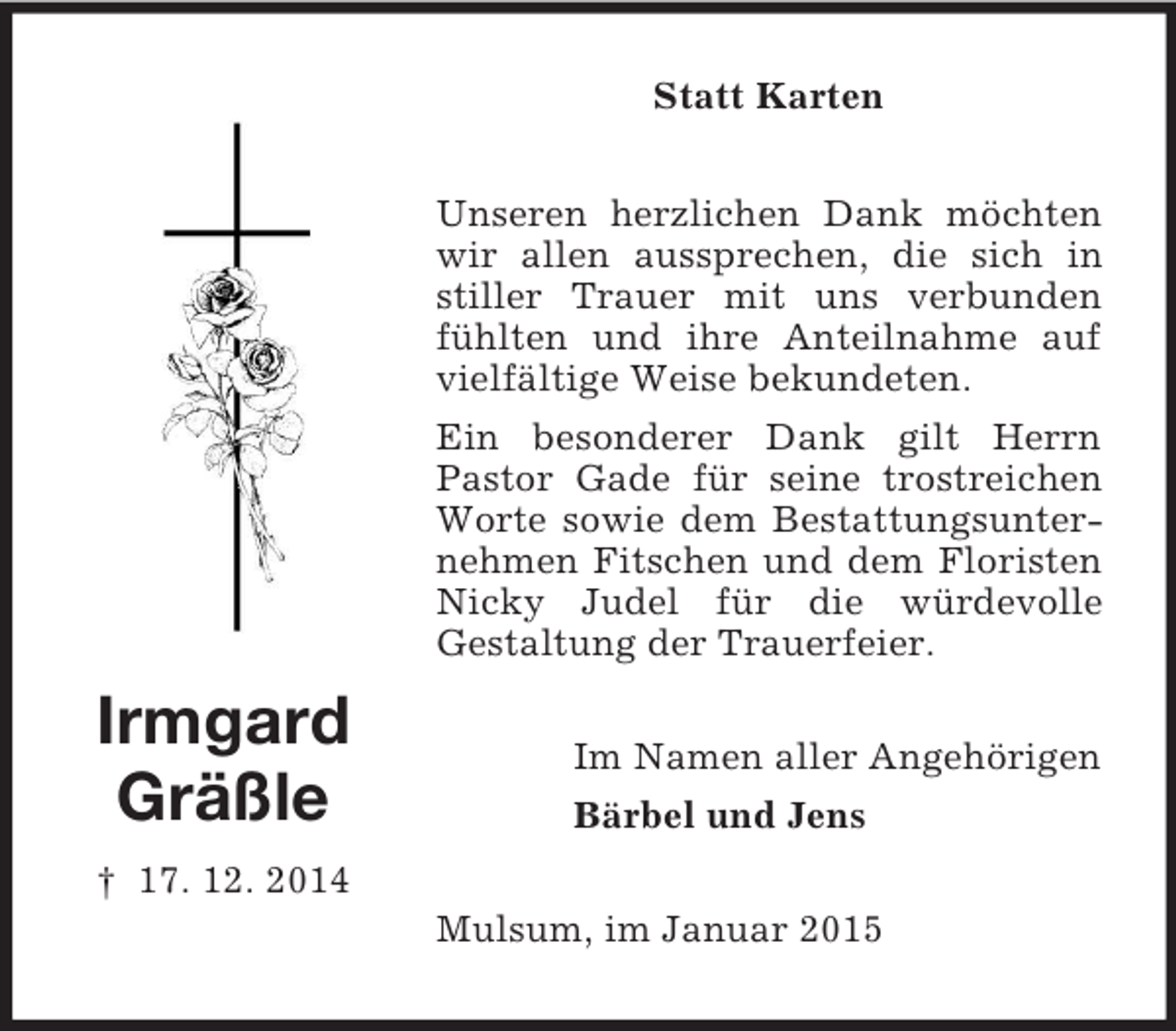 <p>Irmgard<br />Gräßle<br />† 17. 12. 2014<br />Statt Karten<br />Unseren herzlichen Dank möchten wir allen aussprechen, die sich in stiller Trauer mit uns verbunden fühlten und ihre Anteilnahme auf vielfältige Weise bekundeten.<br />Ein besonderer Dank gilt Herrn Pastor Gade für seine trostreichen Worte sowie dem Bestattungsunternehmen Fitschen und dem Floristen Nicky Judel für die würdevolle<br />Gestaltung der Trauerfeier.<br />Im Namen aller Angehörigen<br />Bärbel und Jens<br />Mulsum, im Januar 2015</p>
