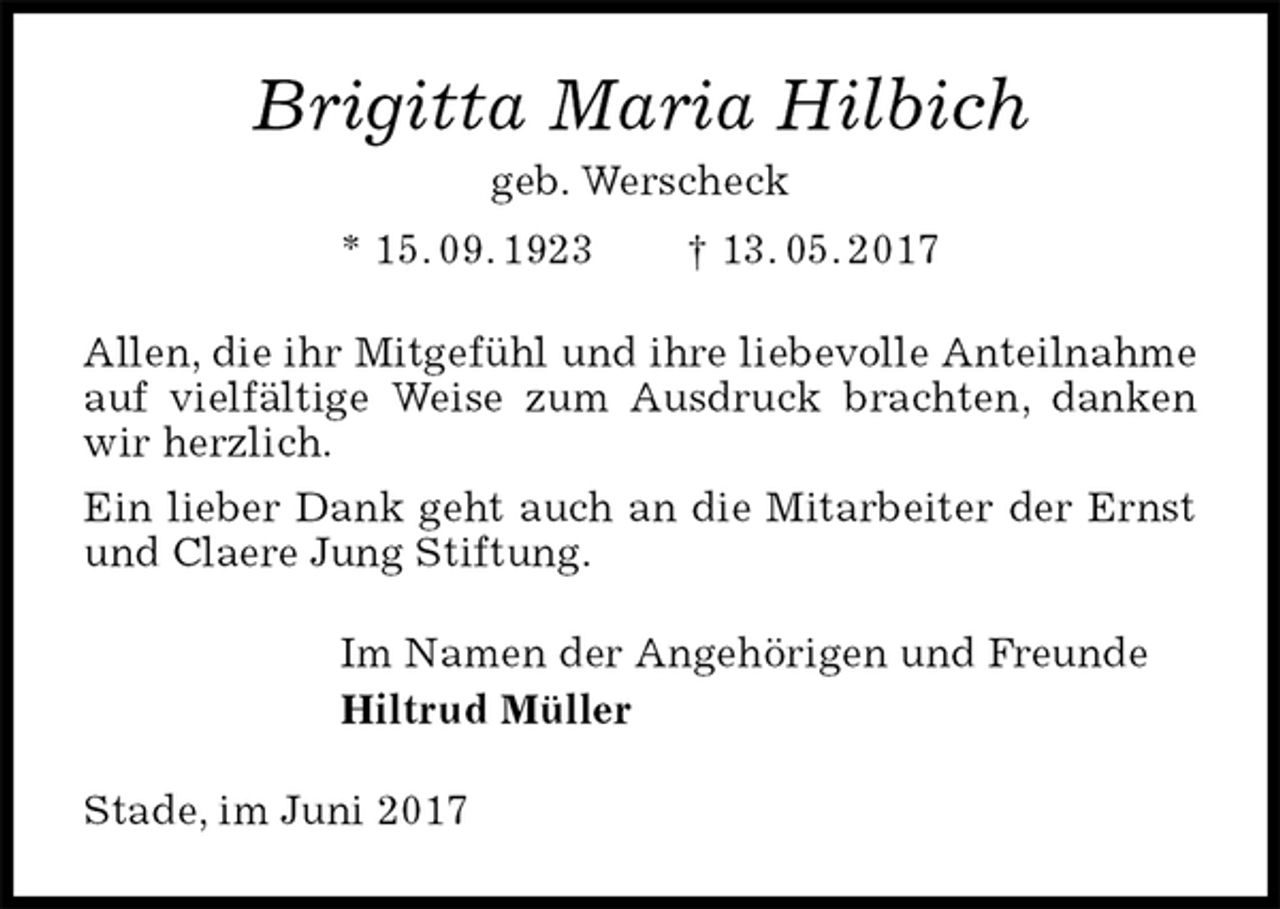 <p>Brigitta Maria Hilbich<br />geb. Werscheck<br />* 15. 09. 1923 † 13. 05. 2017<br />Allen, die ihr Mitgefühl und ihre liebevolle Anteilnahme auf vielfältige Weise zum Ausdruck brachten, danken wir herzlich.<br />Ein lieber Dank geht auch an die Mitarbeiter der Ernst und Claere Jung Stiftung.<br />Im Namen der Angehörigen und Freunde<br />Hiltrud Müller<br />Stade, im Juni 2017</p>