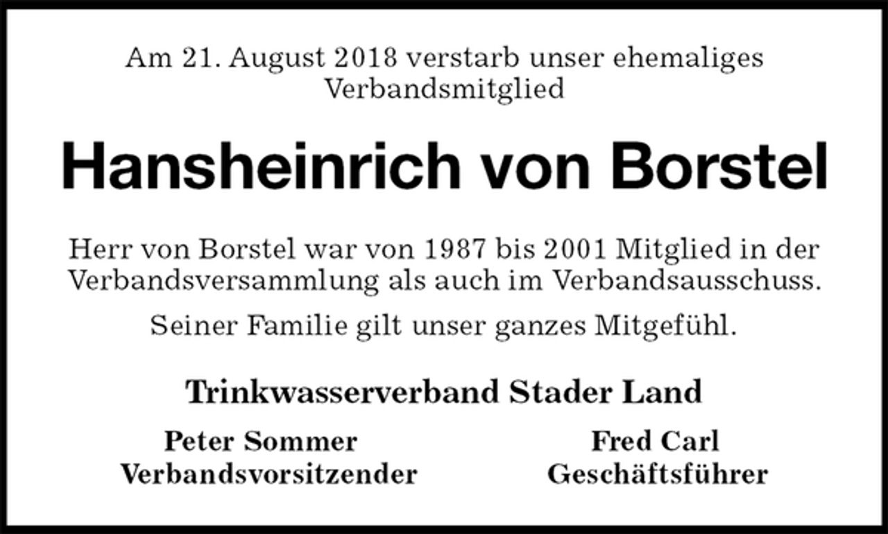 <p>Am 21. August 2018 verstarb unser ehemaliges<br />Verbandsmitglied<br />Hansheinrich von Borstel<br />Herr von Borstel war von 1987 bis 2001 Mitglied in der Verbandsversammlung als auch im Verbandsausschuss.<br />Seiner Familie gilt unser ganzes Mitgefühl.<br />Trinkwasserverband Stader Land<br />Peter Sommer Fred Carl<br />Verbandsvorsitzender Geschäftsführer</p>