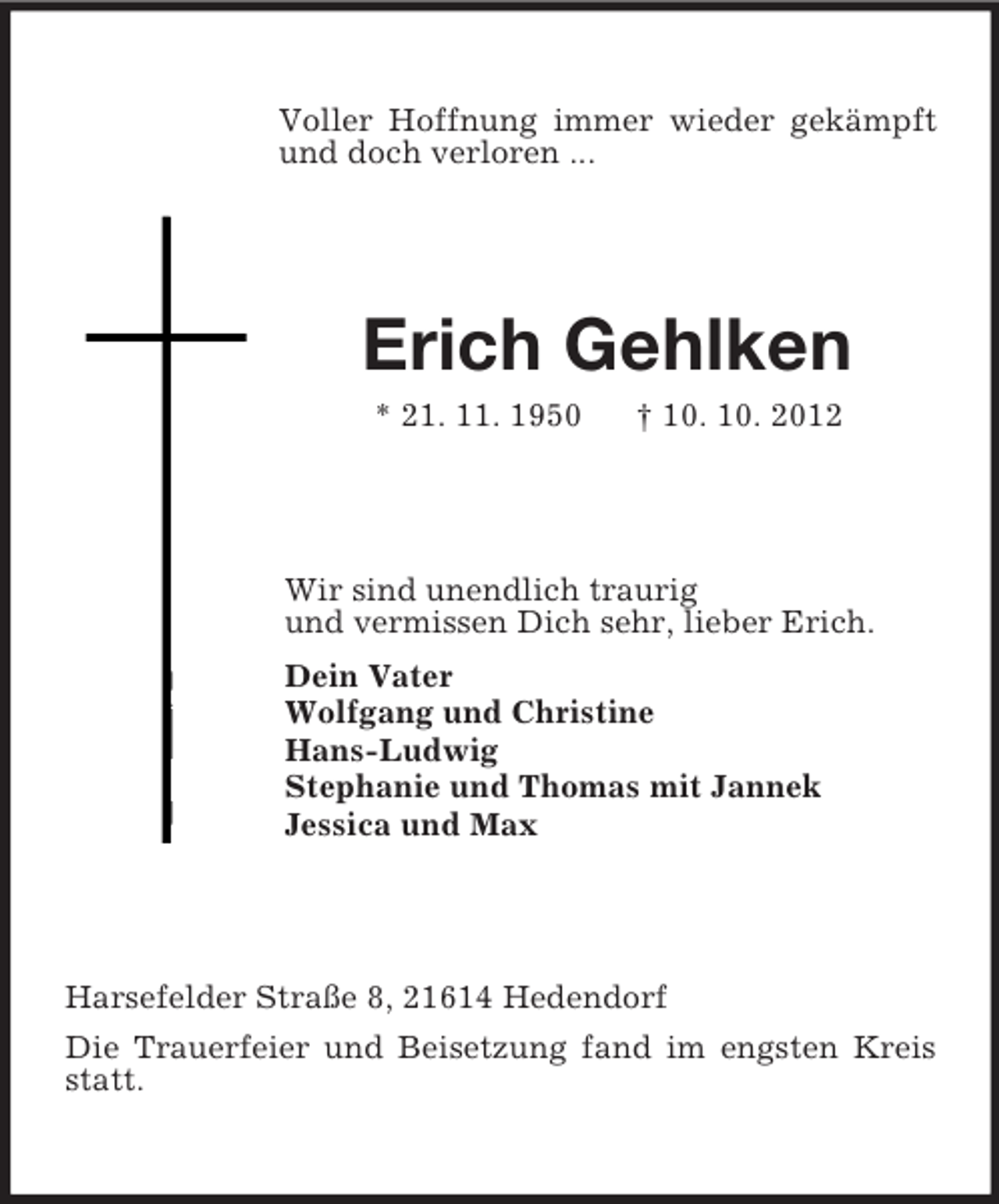 <p>Voller Hoffnung immer wieder gekämpft und doch verloren ...<br />Erich Gehlken<br />* 21. 11. 1950 † 10. 10. 2012<br />Wir sind unendlich traurig<br />und vermissen Dich sehr, lieber Erich.<br />Dein Vater<br />Wolfgang und Christine<br />Hans-Ludwig<br />Stephanie und Thomas mit Jannek<br />Jessica und Max<br />Harsefelder Straße 8, 21614 Hedendorf<br />Die Trauerfeier und Beisetzung fand im engsten Kreis statt.</p>