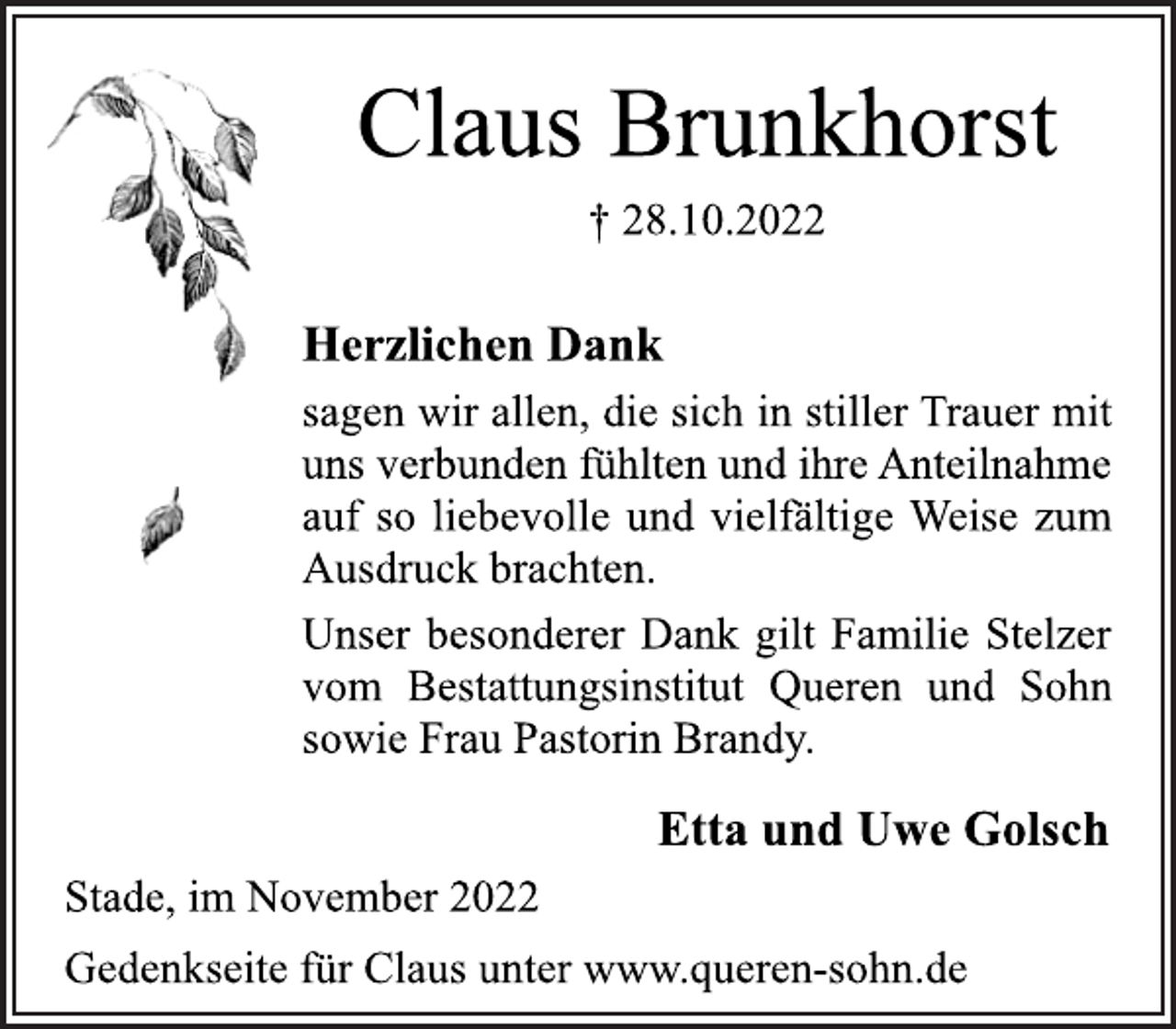 <p>Claus Brunkhorst<br />† 28.10.2022<br />Stade, im November 2022<br />Herzlichen Dank<br />sagen wir allen, die sich in stiller Trauer mit<br />uns verbunden fühlten und ihre Anteilnahme<br />auf so liebevolle und vielfältige Weise zum<br />Ausdruck brachten.<br />Unser besonderer Dank gilt Familie Stelzer<br />vom Bestattungsinstitut Queren und Sohn<br />sowie Frau Pastorin Brandy.<br />Etta und Uwe Golsch<br />Gedenkseite für Claus unter www.queren-sohn.de</p>