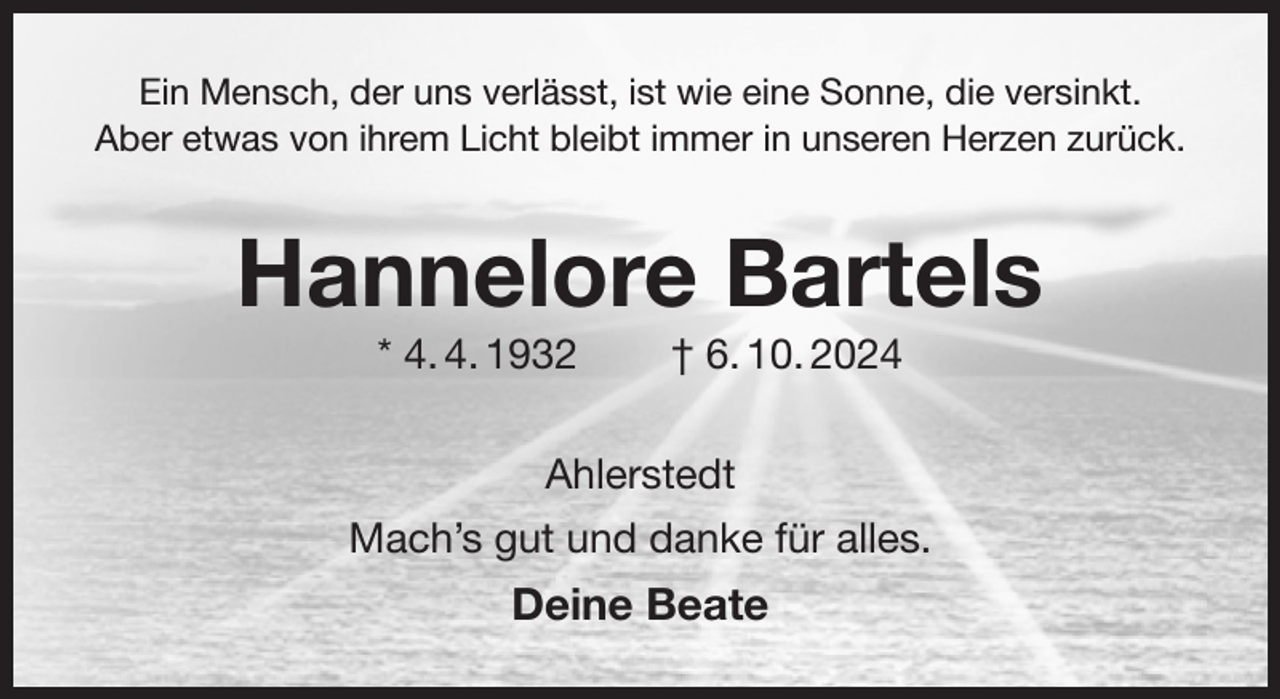 <p>Ein Mensch, der uns verlässt, ist wie eine Sonne, die versinkt.<br />Aber etwas von ihrem Licht bleibt immer in unseren Herzen zurück.<br />Hannelore Bartels<br />* 4. 4. 1932 † 6. 10. 2024<br />Ahlerstedt<br />Mach's gut und danke für alles.<br />Deine Beate</p>