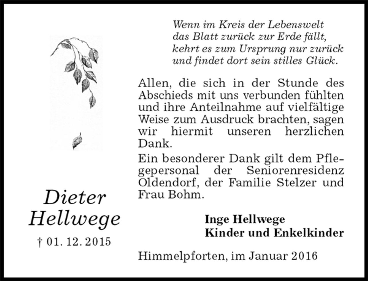<p>Wenn im Kreis der Lebenswelt<br />das Blatt zurück zur Erde fällt,<br />kehrt es zum Ursprung nur zurück<br />und findet dort sein stilles Glück.<br />Allen, die sich in der Stunde des Abschieds mit uns verbunden fühlten und ihre Anteilnahme auf vielfältige Weise zum Ausdruck brachten, sagen wir hiermit unseren herzlichen Dank.<br />Ein besonderer Dank gilt dem Pflegepersonal der Seniorenresidenz Oldendorf, der Familie Stelzer und Frau Bohm.<br />Inge Hellwege<br />Kinder und Enkelkinder<br />Himmelpforten, im Januar 2016<br />Dieter<br />Hellwege<br />† 01. 12. 2015</p>