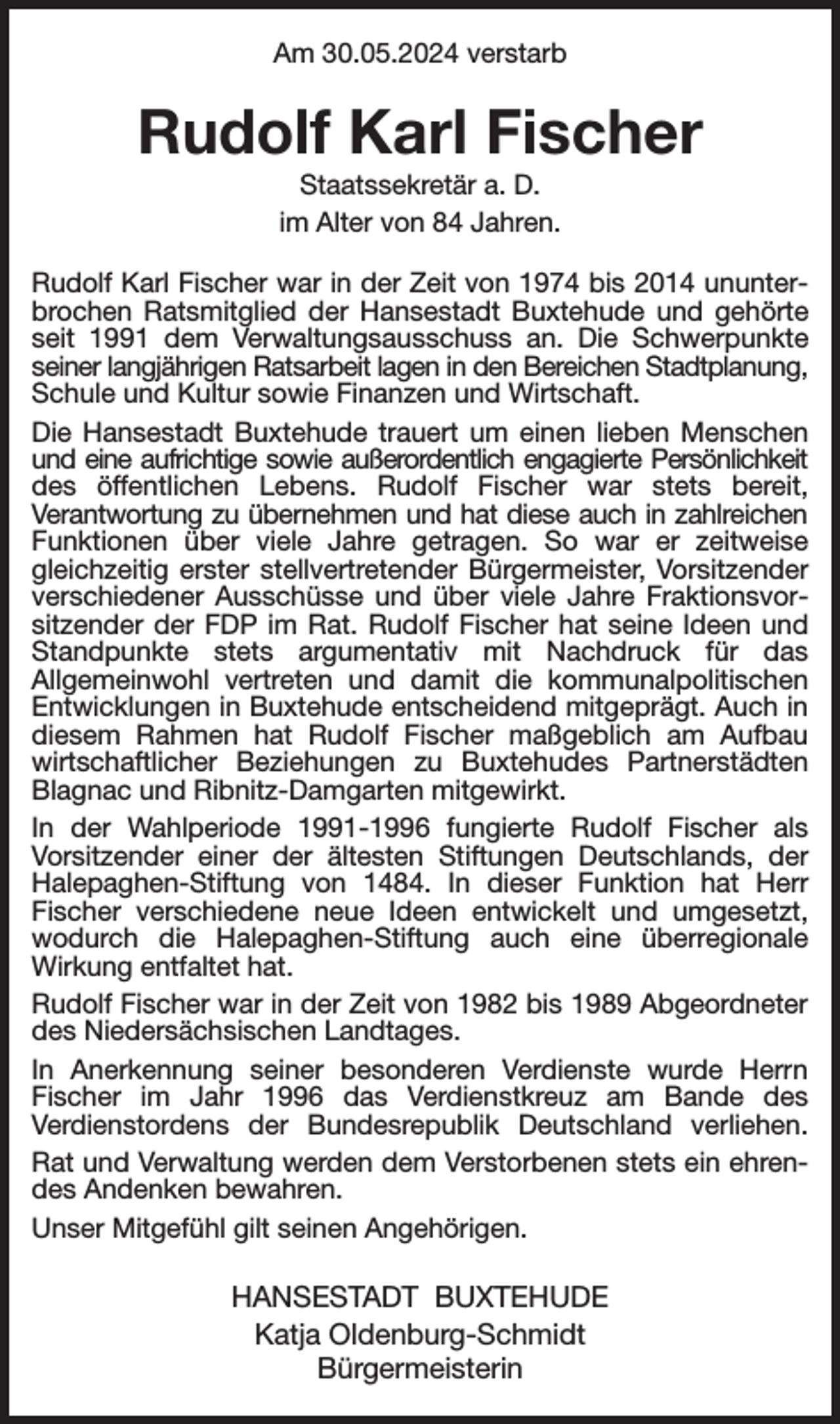 <p>Am 30.05.2024 verstarb<br />Rudolf Karl Fischer<br />Staatssekretär a. D.<br />im Alter von 84 Jahren.<br />Rudolf Karl Fischer war in der Zeit von 1974 bis 2014 ununterbrochen Ratsmitglied der Hansestadt Buxtehude und gehörte seit 1991 dem Verwaltungsausschuss an. Die Schwerpunkte seiner langjährigen Ratsarbeit lagen in den Bereichen Stadtplanung, Schule und Kultur sowie Finanzen und Wirtschaft.<br />Die Hansestadt Buxtehude trauert um einen lieben Menschen und eine aufrichtige sowie außerordentlich engagierte Persönlichkeit des öffentlichen Lebens. Rudolf Fischer war stets bereit,<br />Verantwortung zu übernehmen und hat diese auch in zahlreichen Funktionen über viele Jahre getragen. So war er zeitweise gleichzeitig erster stellvertretender Bürgermeister, Vorsitzender verschiedener Ausschüsse und über viele Jahre Fraktionsvorsitzender der FDP im Rat. Rudolf Fischer hat seine Ideen und Standpunkte stets argumentativ mit Nachdruck für das<br />Allgemeinwohl vertreten und damit die kommunalpolitischen Entwicklungen in Buxtehude entscheidend mitgeprägt. Auch in diesem Rahmen hat Rudolf Fischer maßgeblich am Aufbau wirtschaftlicher Beziehungen zu Buxtehudes Partnerstädten Blagnac und Ribnitz-Damgarten mitgewirkt.<br />In der Wahlperiode 1991-1996 fungierte Rudolf Fischer als<br />Vorsitzender einer der ältesten Stiftungen Deutschlands, der Halepaghen-Stiftung von 1484. In dieser Funktion hat Herr<br />Fischer verschiedene neue Ideen entwickelt und umgesetzt, wodurch die Halepaghen-Stiftung auch eine überregionale<br />Wirkung entfaltet hat.<br />Rudolf Fischer war in der Zeit von 1982 bis 1989 Abgeordneter des Niedersächsischen Landtages.<br />In Anerkennung seiner besonderen Verdienste wurde Herrn<br />Fischer im Jahr 1996 das Verdienstkreuz am Bande des<br />Verdienstordens der Bundesrepublik Deutschland verliehen.<br />Rat und Verwaltung werden dem Verstorbenen stets ein ehrendes Andenken bewahren.<br />Unser Mitgefühl gilt seinen Angehörigen.<br />HANSESTADT BUXTEHUDE<br />Katja Oldenburg-Schmidt<br />Bürgermeisterin</p>