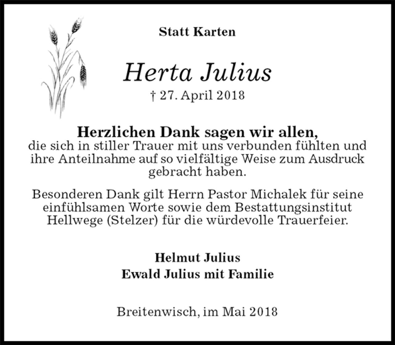<p>Statt Karten<br />Herta Julius<br />† 27. April 2018<br />Herzlichen Dank sagen wir allen,<br />die sich in stiller Trauer mit uns verbunden fühlten und ihre Anteilnahme auf so vielfältige Weise zum Ausdruck gebracht haben.<br />Besonderen Dank gilt Herrn Pastor Michalek für seine einfühlsamen Worte sowie dem Bestattungsinstitut Hellwege (Stelzer) für die würdevolle Trauerfeier.<br />Helmut Julius<br />Ewald Julius mit Familie<br />Breitenwisch, im Mai 2018</p>