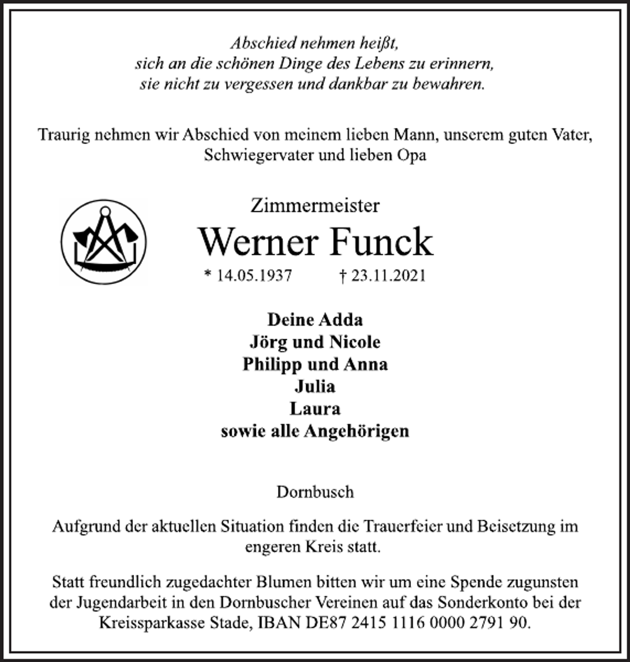 <p>Abschied nehmen heißt,<br />sich an die schönen Dinge des Lebens zu erinnern,<br />sie nicht zu vergessen und dankbar zu bewahren.<br />Traurig nehmen wir Abschied von meinem lieben Mann, unserem guten Vater,<br />Schwiegervater und lieben Opa<br />Zimmermeister<br />Werner Funck<br />* 14.05.1937 † 23.11.2021<br />Deine Adda<br />Jörg und Nicole<br />Philipp und Anna<br />Julia<br />Laura<br />sowie alle Angehörigen<br />Dornbusch<br />Aufgrund der aktuellen Situation finden die Trauerfeier und Beisetzung im<br />engeren Kreis statt.<br />Statt freundlich zugedachter Blumen bitten wir um eine Spende zugunsten<br />der Jugendarbeit in den Dornbuscher Vereinen auf das Sonderkonto bei der<br />Kreissparkasse Stade, IBAN DE87 2415 1116 0000 2791 90.</p>