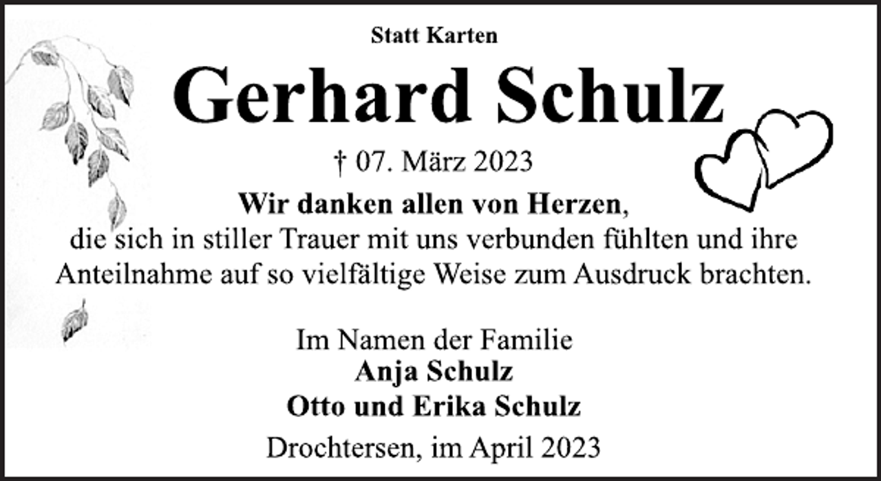 <p>Statt Karten<br />Gerhard Schulz<br />† 07. März 2023<br />Wir danken allen von Herzen,<br />die sich in stiller Trauer mit uns verbunden fühlten und ihre<br />Anteilnahme auf so vielfältige Weise zum Ausdruck brachten.<br />Im Namen der Familie<br />Anja Schulz<br />Otto und Erika Schulz<br />Drochtersen, im April 2023</p>