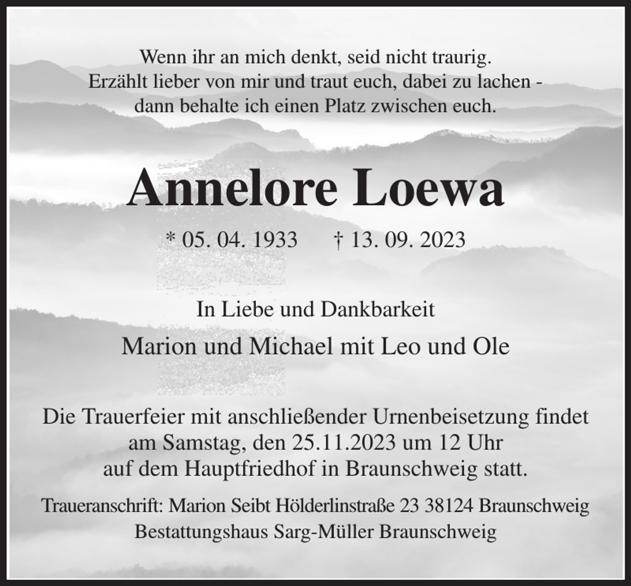 <p>Wenn ihr an mich denkt, seid nicht traurig.<br />Erzählt lieber von mir und traut euch, dabei zu lachen -<br />dann behalte ich einen Platz zwischen euch.<br />Annelore Loewa<br />* 05. 04. 1933 † 13. 09. 2023<br />In Liebe und Dankbarkeit<br />Marion und Michael mit Leo und Ole<br />Die Trauerfeier mit anschließender Urnenbeisetzung findet am Samstag, den 25.11.2023 um 12 Uhr<br />auf dem Hauptfriedhof in Braunschweig statt.<br />Traueranschrift: Marion Seibt Hölderlinstraße 23 38124 Braunschweig<br />Bestattungshaus Sarg-Müller Braunschweig</p>
