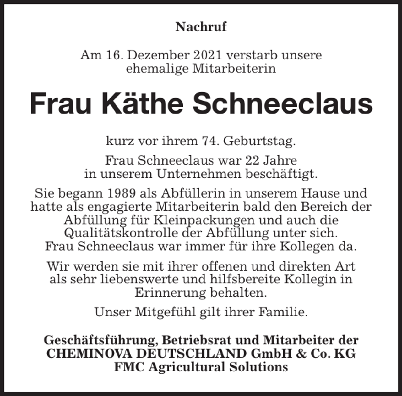 <p>Nachruf<br />Am 16. Dezember 2021 verstarb unsere<br />ehemalige Mitarbeiterin<br />Frau Käthe Schneeclaus<br />kurz vor ihrem 74. Geburtstag.<br />Frau Schneeclaus war 22 Jahre<br />in unserem Unternehmen beschäftigt.<br />Sie begann 1989 als Abfüllerin in unserem Hause und hatte als engagierte Mitarbeiterin bald den Bereich der Abfüllung für Kleinpackungen und auch die<br />Qualitätskontrolle der Abfüllung unter sich.<br />Frau Schneeclaus war immer für ihre Kollegen da.<br />Wir werden sie mit ihrer offenen und direkten Art<br />als sehr liebenswerte und hilfsbereite Kollegin in<br />Erinnerung behalten.<br />Unser Mitgefühl gilt ihrer Familie.<br />Geschäftsführung, Betriebsrat und Mitarbeiter der<br />CHEMINOVA DEUTSCHLAND GmbH &amp; Co. KG<br />FMC Agricultural Solutions</p>