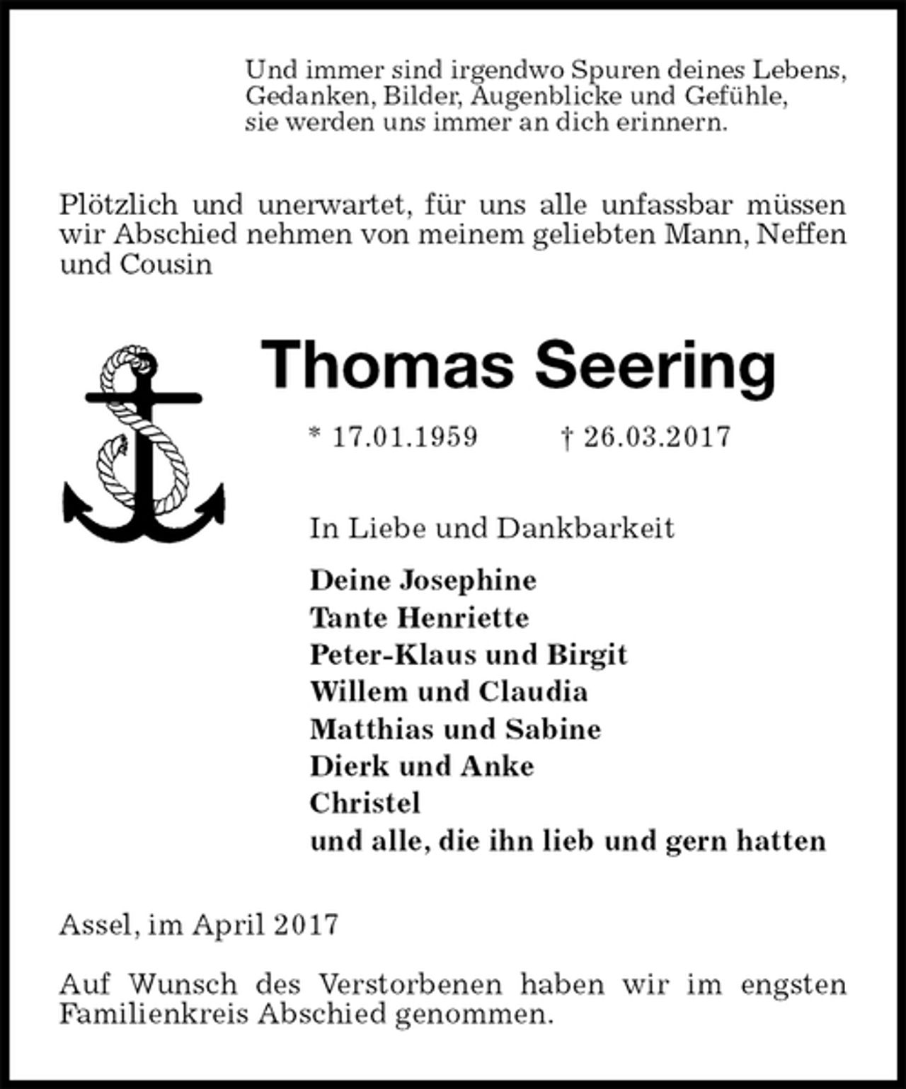 <p>Und immer sind irgendwo Spuren deines Lebens,<br />Gedanken, Bilder, Augenblicke und Gefühle,<br />sie werden uns immer an dich erinnern.<br />Plötzlich und unerwartet, für uns alle unfassbar müssen wir Abschied nehmen von meinem geliebten Mann, Neffen und Cousin<br />Thomas Seering<br />* 17.01.1959 † 26.03.2017<br />In Liebe und Dankbarkeit<br />Deine Josephine<br />Tante Henriette<br />Peter-Klaus und Birgit<br />Willem und Claudia<br />Matthias und Sabine<br />Dierk und Anke<br />Christel<br />und alle, die ihn lieb und gern hatten<br />Assel, im April 2017</p><p>Auf Wunsch des Verstorbenen haben wir im engsten<br />Familienkreis Abschied genommen.</p>