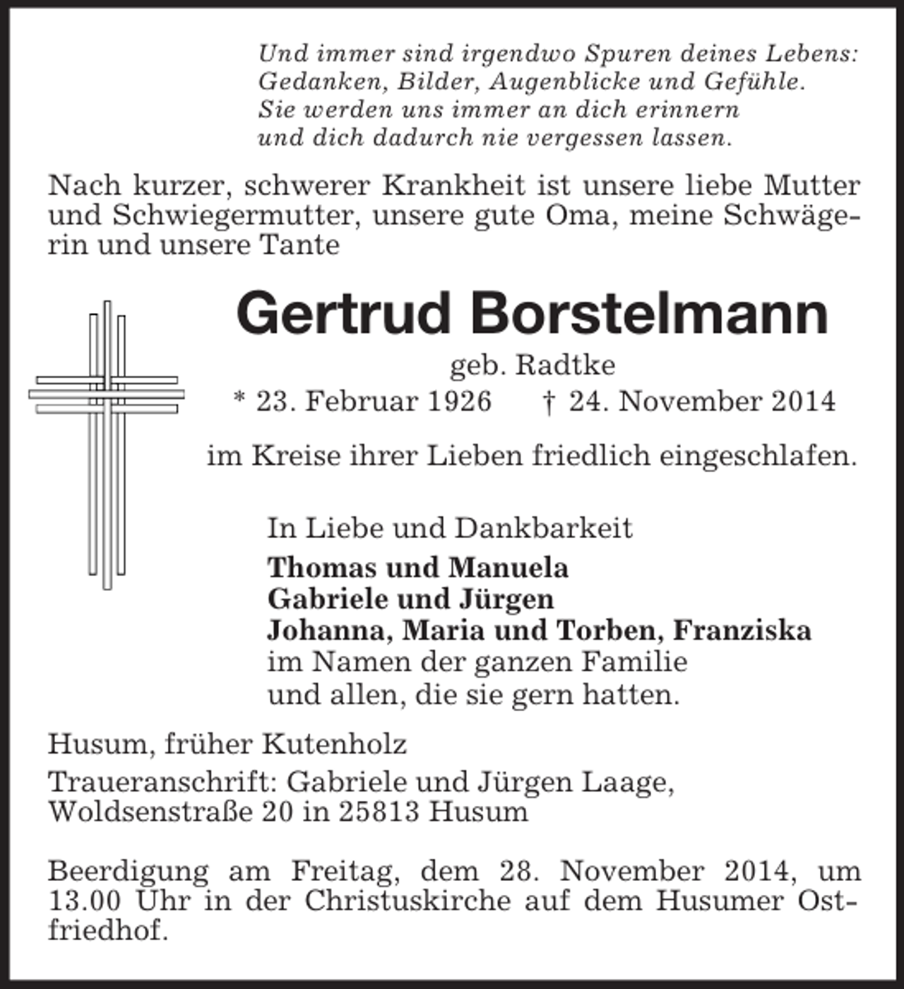 <p>Und immer sind irgendwo Spuren deines Lebens:<br />Gedanken, Bilder, Augenblicke und Gefühle.<br />Sie werden uns immer an dich erinnern<br />und dich dadurch nie vergessen lassen.<br />Nach kurzer, schwerer Krankheit ist unsere liebe Mutter und Schwiegermutter, unsere gute Oma, meine Schwägerin und unsere Tante<br />Gertrud Borstelmann<br />geb. Radtke<br />* 23. Februar 1926 † 24. November 2014<br />im Kreise ihrer Lieben friedlich eingeschlafen.<br />In Liebe und Dankbarkeit<br />Thomas und Manuela<br />Gabriele und Jürgen<br />Johanna, Maria und Torben, Franziska<br />im Namen der ganzen Familie<br />und allen, die sie gern hatten.<br />Husum, früher Kutenholz<br />Traueranschrift: Gabriele und Jürgen Laage,<br />Woldsenstraße 20 in 25813 Husum<br />Beerdigung am Freitag, dem 28. November 2014, um 13.00 Uhr in der Christuskirche auf dem Husumer Ostfriedhof.</p>