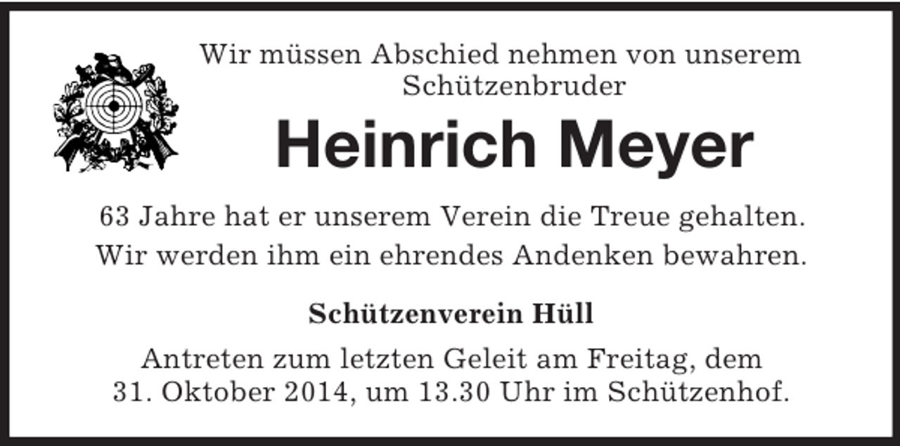 <p>Wir müssen Abschied nehmen von unserem<br />Schützenbruder<br />Heinrich Meyer<br />63 Jahre hat er unserem Verein die Treue gehalten.<br />Wir werden ihm ein ehrendes Andenken bewahren.<br />Schützenverein Hüll<br />Antreten zum letzten Geleit am Freitag, dem<br />31. Oktober 2014, um 13.30 Uhr im Schützenhof.</p>