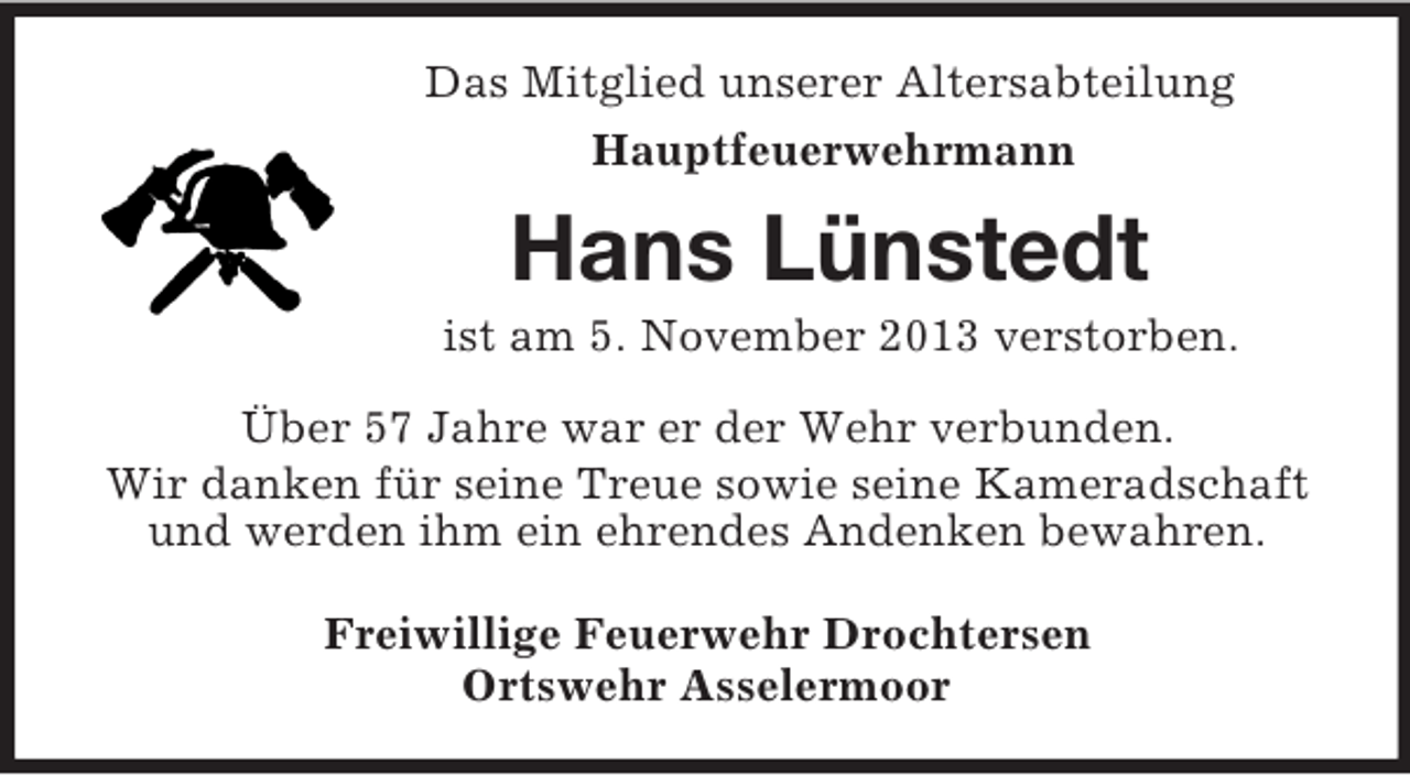 <p>Das Mitglied unserer Altersabteilung<br />Hauptfeuerwehrmann<br />Hans Lünstedt<br />ist am 5. November 2013 verstorben.<br />Über 57 Jahre war er der Wehr verbunden.<br />Wir danken für seine Treue sowie seine Kameradschaft und werden ihm ein ehrendes Andenken bewahren.<br />Freiwillige Feuerwehr Drochtersen<br />Ortswehr Asselermoor</p>