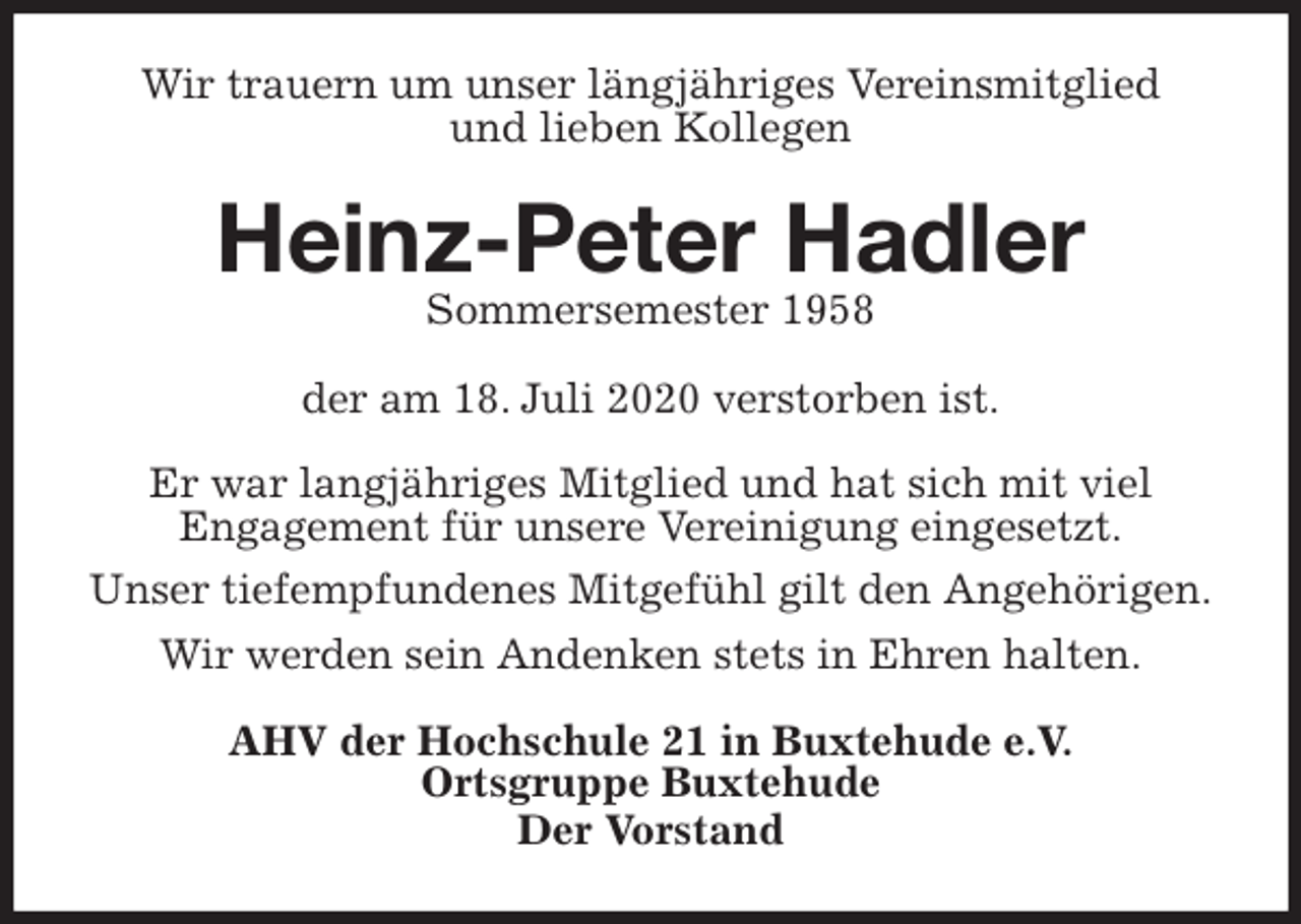 <p>Wir trauern um unser längjähriges Vereinsmitglied<br />und lieben Kollegen<br />Heinz-Peter Hadler<br />Sommersemester 1958<br />der am 18. Juli 2020 verstorben ist.</p>
<p>Er war langjähriges Mitglied und hat sich mit viel<br />Engagement für unsere Vereinigung eingesetzt.<br />Unser tiefempfundenes Mitgefühl gilt den Angehörigen.<br />Wir werden sein Andenken stets in Ehren halten.<br />AHV der Hochschule 21 in Buxtehude e.V.<br />Ortsgruppe Buxtehude<br />Der Vorstand</p>