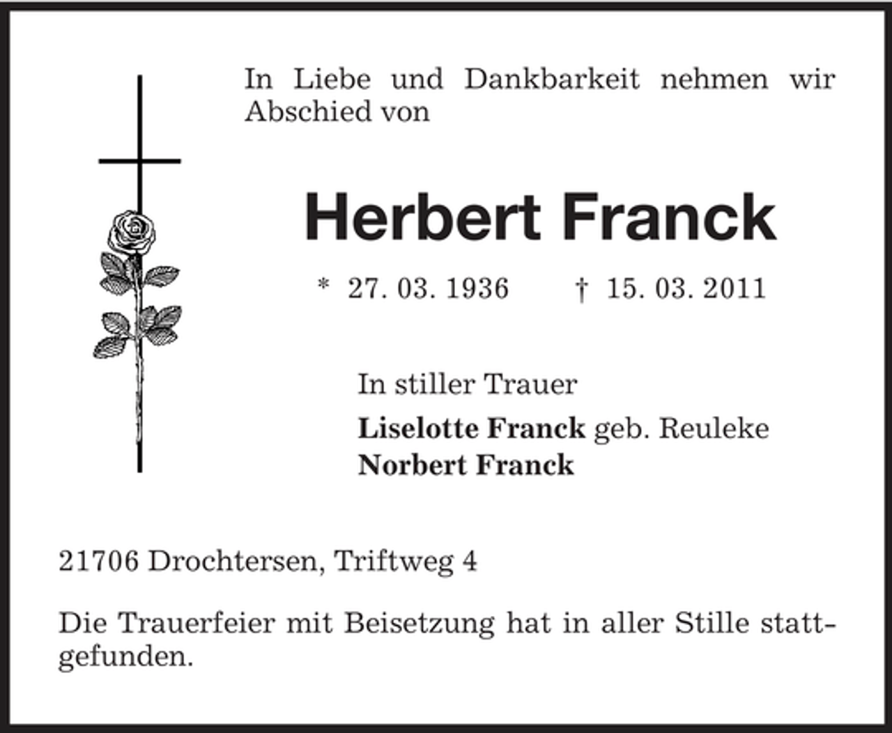 <p>In Liebe und Dankbarkeit nehmen wir Abschied von</p><p>Herbert Franck<br />* 27. 03. 1936 † 15. 03. 2011 In stiller Trauer Liselotte Franck geb. Reuleke Norbert Franck</p><p>21706 Drochtersen, Triftweg 4 Die Trauerfeier mit Beisetzung hat in aller Stille stattgefunden.</p>