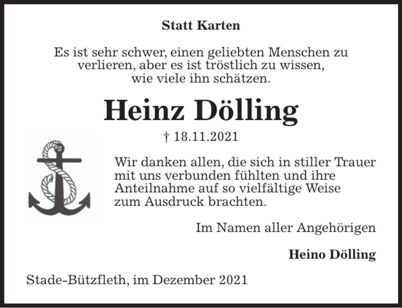 <p>Statt Karten</p>
<p>Es ist sehr schwer, einen geliebten Menschen zu<br />verlieren, aber es ist tröstlich zu wissen,<br />wie viele ihn schätzen.<br />Heinz Dölling<br />† 18.11.2021<br />Wir danken allen, die sich in stiller Trauer mit uns verbunden fühlten und ihre<br />Anteilnahme auf so vielfältige Weise<br />zum Ausdruck brachten.</p>
<p>Im Namen aller Angehörigen</p>
<p>Heino Dölling<br />Stade-Bützfleth, im Dezember 2021</p>