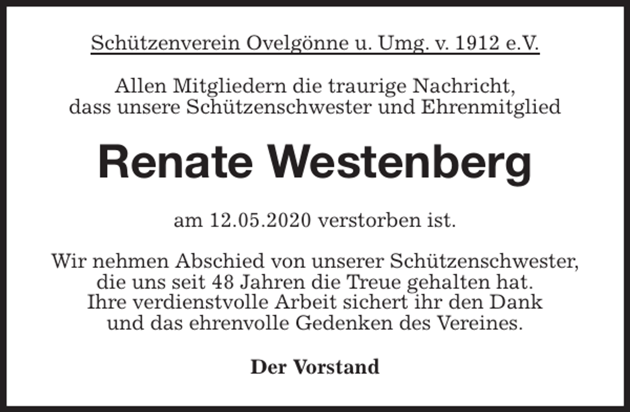 <p>Schützenverein Ovelgönne u. Umg. v. 1912 e.V.<br />Allen Mitgliedern die traurige Nachricht,<br />dass unsere Schützenschwester und Ehrenmitglied<br />Renate Westenberg<br />am 12.05.2020 verstorben ist.</p>
<p>Wir nehmen Abschied von unserer Schützenschwester,<br />die uns seit 48 Jahren die Treue gehalten hat.<br />Ihre verdienstvolle Arbeit sichert ihr den Dank<br />und das ehrenvolle Gedenken des Vereines.<br />Der Vorstand</p>