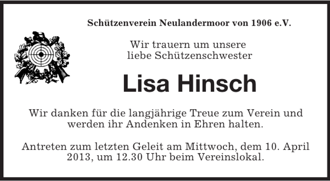 <p>Schützenverein Neulandermoor von 1906 e.V.</p><p>Wir trauern um unsere<br />liebe Schützenschwester</p><p>Lisa Hinsch<br />Wir danken für die langjährige Treue zum Verein und<br />werden ihr Andenken in Ehren halten.<br />Antreten zum letzten Geleit am Mittwoch, dem 10. April<br />2013, um 12.30 Uhr beim Vereinslokal.</p>