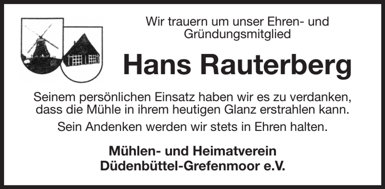 <p>Wir trauern um unser Ehren- und<br />Gründungsmitglied<br />Hans Rauterberg<br />Seinem persönlichen Einsatz haben wir es zu verdanken, dass die Mühle in ihrem heutigen Glanz erstrahlen kann.<br />Sein Andenken werden wir stets in Ehren halten.<br />Mühlen- und Heimatverein<br />Düdenbüttel-Grefenmoor e.V.</p>
