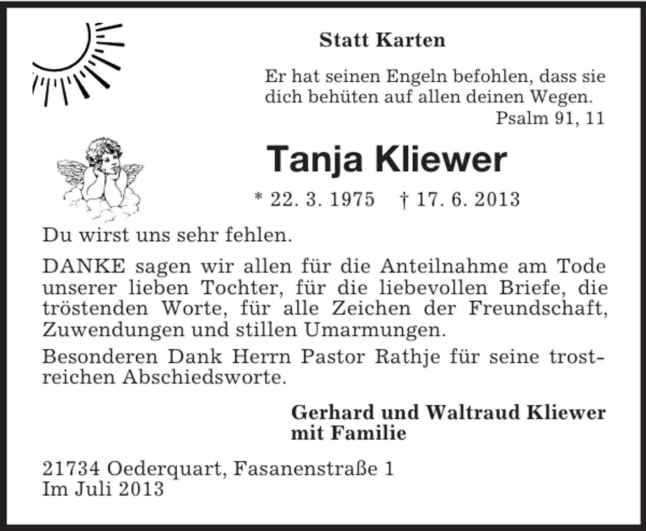 <p>Statt Karten<br />Er hat seinen Engeln befohlen, dass sie<br />dich behüten auf allen deinen Wegen.<br />Psalm 91, 11</p><p>Tanja Kliewer<br />* 22. 3. 1975</p><p>† 17. 6. 2013</p><p>Du wirst uns sehr fehlen.<br />DANKE sagen wir allen für die Anteilnahme am Tode<br />unserer lieben Tochter, für die liebevollen Briefe, die<br />tröstenden Worte, für alle Zeichen der Freundschaft,<br />Zuwendungen und stillen Umarmungen.<br />Besonderen Dank Herrn Pastor Rathje für seine trostreichen Abschiedsworte.<br />Gerhard und Waltraud Kliewer<br />mit Familie<br />21734 Oederquart, Fasanenstraße 1<br />Im Juli 2013</p>