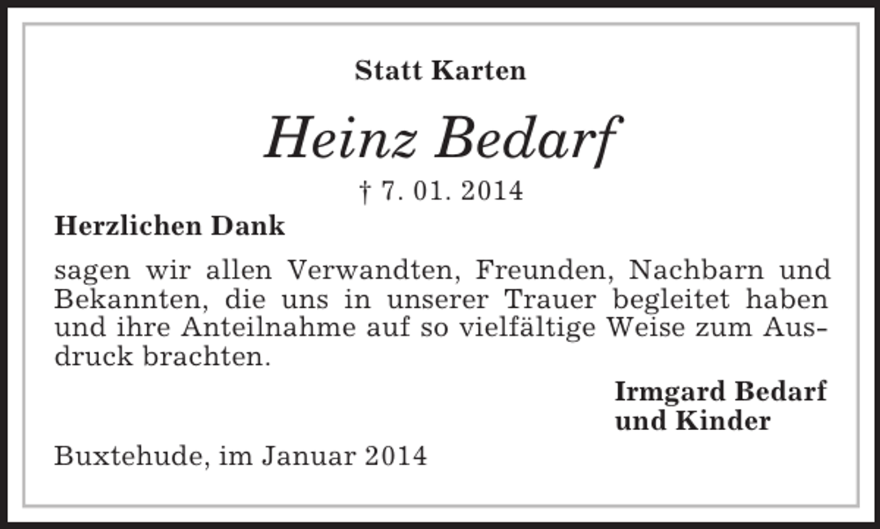<p>Statt Karten<br />Heinz Bedarf<br />† 7. 01. 2014<br />Herzlichen Dank<br />sagen wir allen Verwandten, Freunden, Nachbarn und Bekannten, die uns in unserer Trauer begleitet haben und ihre Anteilnahme auf so vielfältige Weise zum Ausdruck brachten.<br />Irmgard Bedarf<br />und Kinder<br />Buxtehude, im Januar 2014</p>