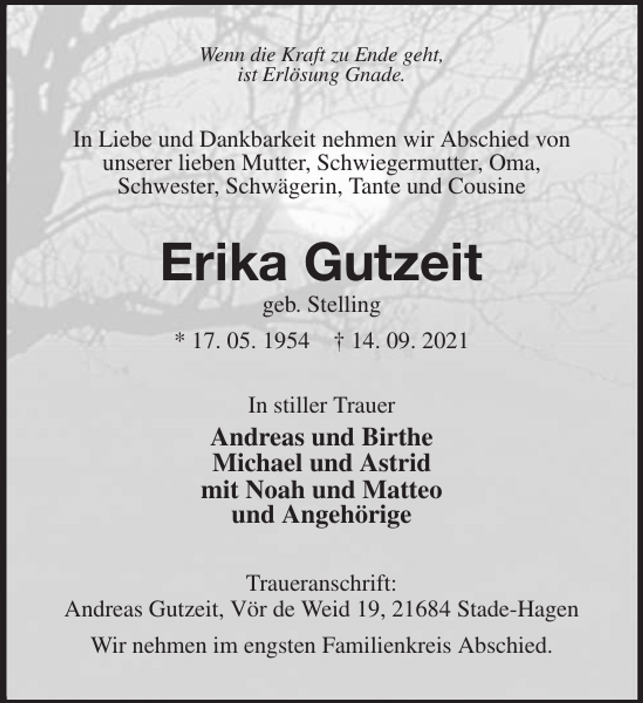 <p>Wenn die Kraft zu Ende geht,<br />ist Erlösung Gnade.<br />In Liebe und Dankbarkeit nehmen wir Abschied von<br />unserer lieben Mutter, Schwiegermutter, Oma,<br />Schwester, Schwägerin, Tante und Cousine<br />Erika Gutzeit<br />geb. Stelling<br />* 17. 05. 1954 † 14. 09. 2021<br />In stiller Trauer<br />Andreas und Birthe<br />Michael und Astrid<br />mit Noah und Matteo<br />und Angehörige<br />Traueranschrift:<br />Andreas Gutzeit, Vör de Weid 19, 21684 Stade-Hagen<br />Wir nehmen im engsten Familienkreis Abschied.</p>