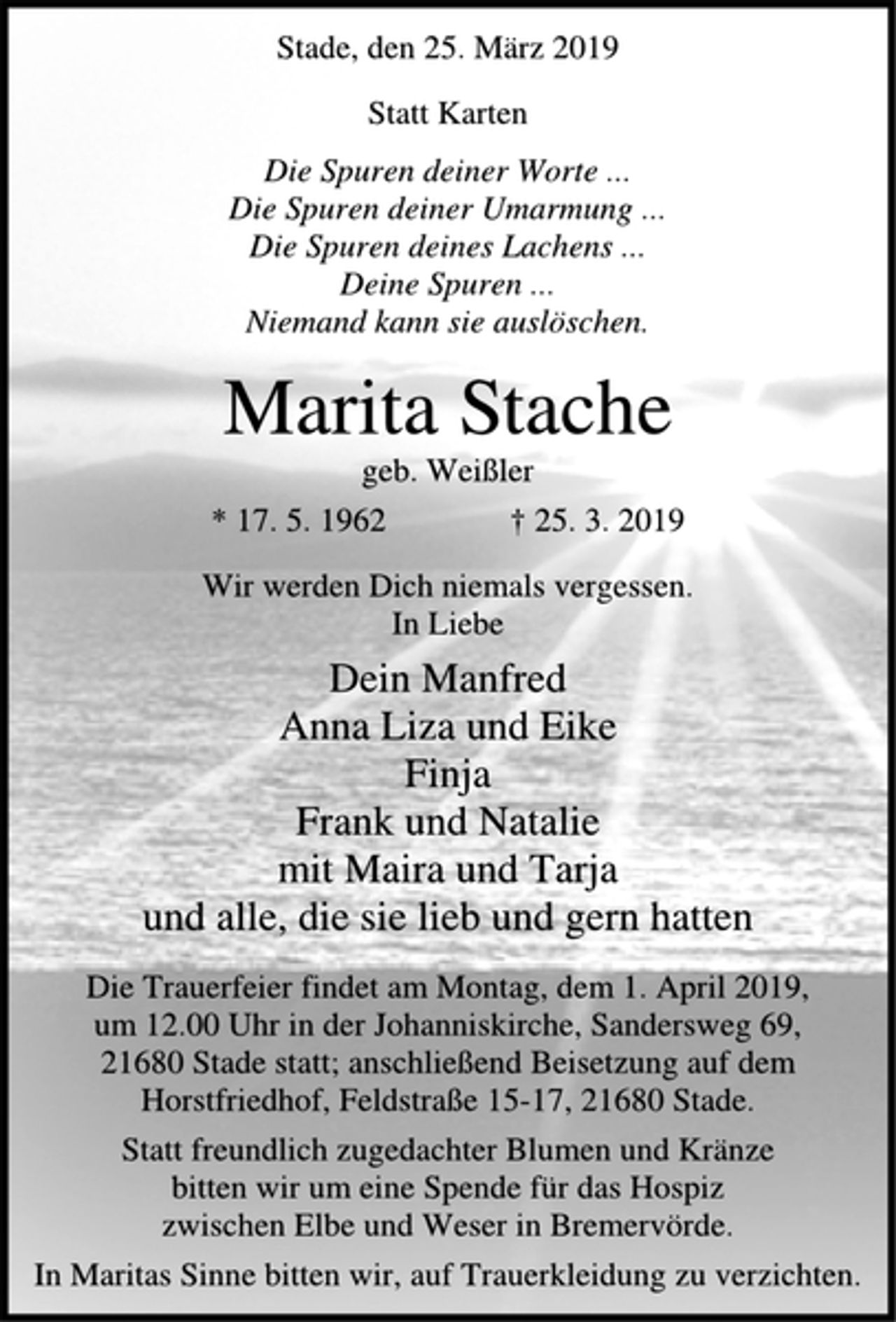 <p>Stade, den 25. März 2019<br />Statt Karten<br />Die Spuren deiner Worte ...<br />Die Spuren deiner Umarmung ...<br />Die Spuren deines Lachens ...<br />Deine Spuren ...<br />Niemand kann sie auslöschen.<br />Marita Stache<br />geb. Weißler<br />* 17. 5. 1962 † 25. 3. 2019<br />Wir werden Dich niemals vergessen.<br />In Liebe<br />Dein Manfred<br />Anna Liza und Eike<br />Finja<br />Frank und Natalie<br />mit Maira und Tarja<br />und alle, die sie lieb und gern hatten<br />Die Trauerfeier findet am Montag, dem 1. April 2019,<br />um 12.00 Uhr in der Johanniskirche, Sandersweg 69,<br />21680 Stade statt; anschließend Beisetzung auf dem<br />Horstfriedhof, Feldstraße 15-17, 21680 Stade.<br />Statt freundlich zugedachter Blumen und Kränze<br />bitten wir um eine Spende für das Hospiz<br />zwischen Elbe und Weser in Bremervörde.<br />In Maritas Sinne bitten wir, auf Trauerkleidung zu verzichten.</p>