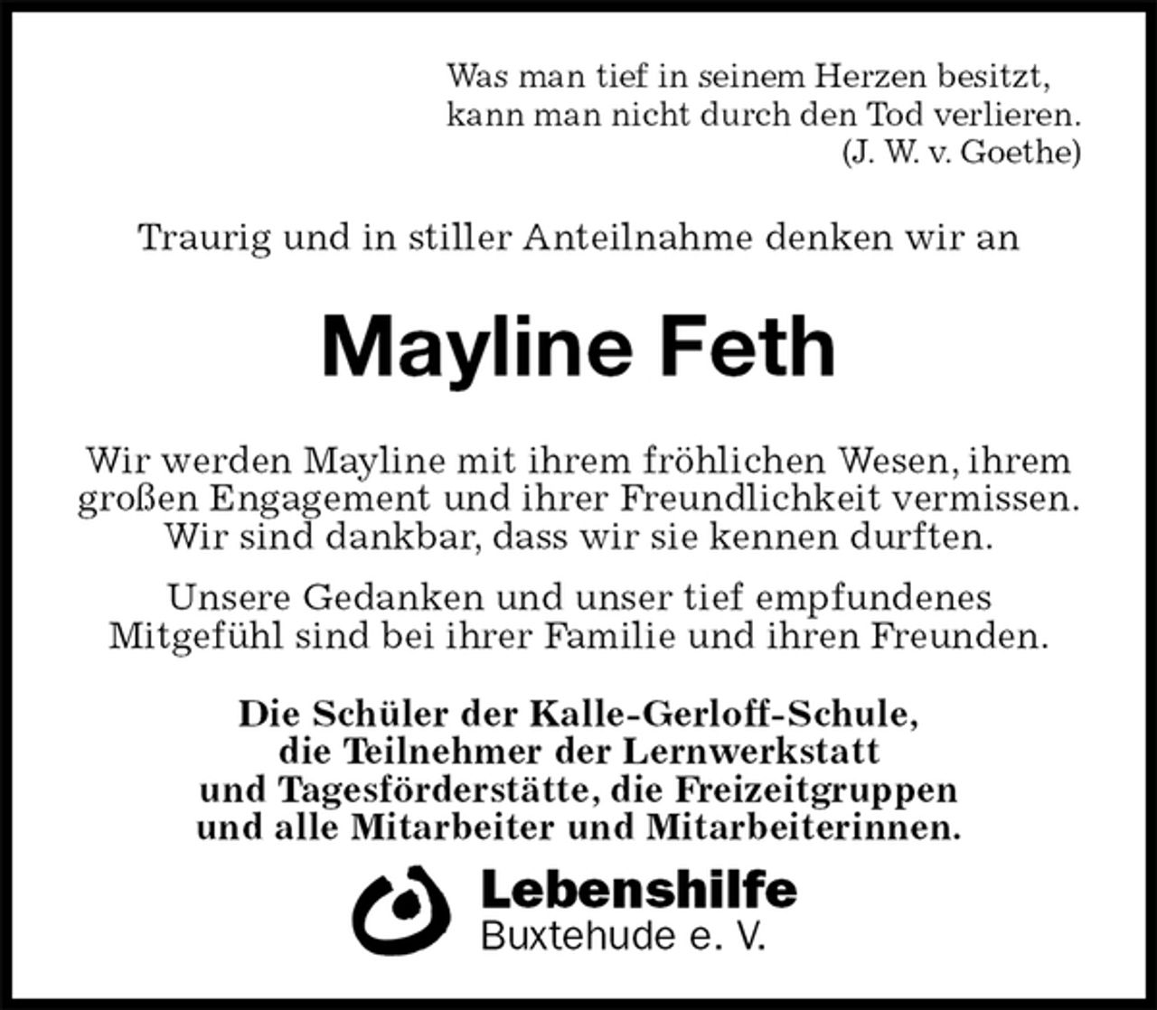<p>Was man tief in seinem Herzen besitzt,<br />kann man nicht durch den Tod verlieren.<br />(J. W. v. Goethe)<br />Traurig und in stiller Anteilnahme denken wir an<br />Mayline Feth<br />Wir werden Mayline mit ihrem fröhlichen Wesen, ihrem großen Engagement und ihrer Freundlichkeit vermissen.<br />Wir sind dankbar, dass wir sie kennen durften.<br />Unsere Gedanken und unser tief empfundenes<br />Mitgefühl sind bei ihrer Familie und ihren Freunden.<br />Die Schüler der Kalle-Gerloff-Schule,<br />die Teilnehmer der Lernwerkstatt<br />und Tagesförderstätte, die Freizeitgruppen<br />und alle Mitarbeiter und Mitarbeiterinnen.<br />Lebenshilfe<br />Buxtehude e. V.</p>