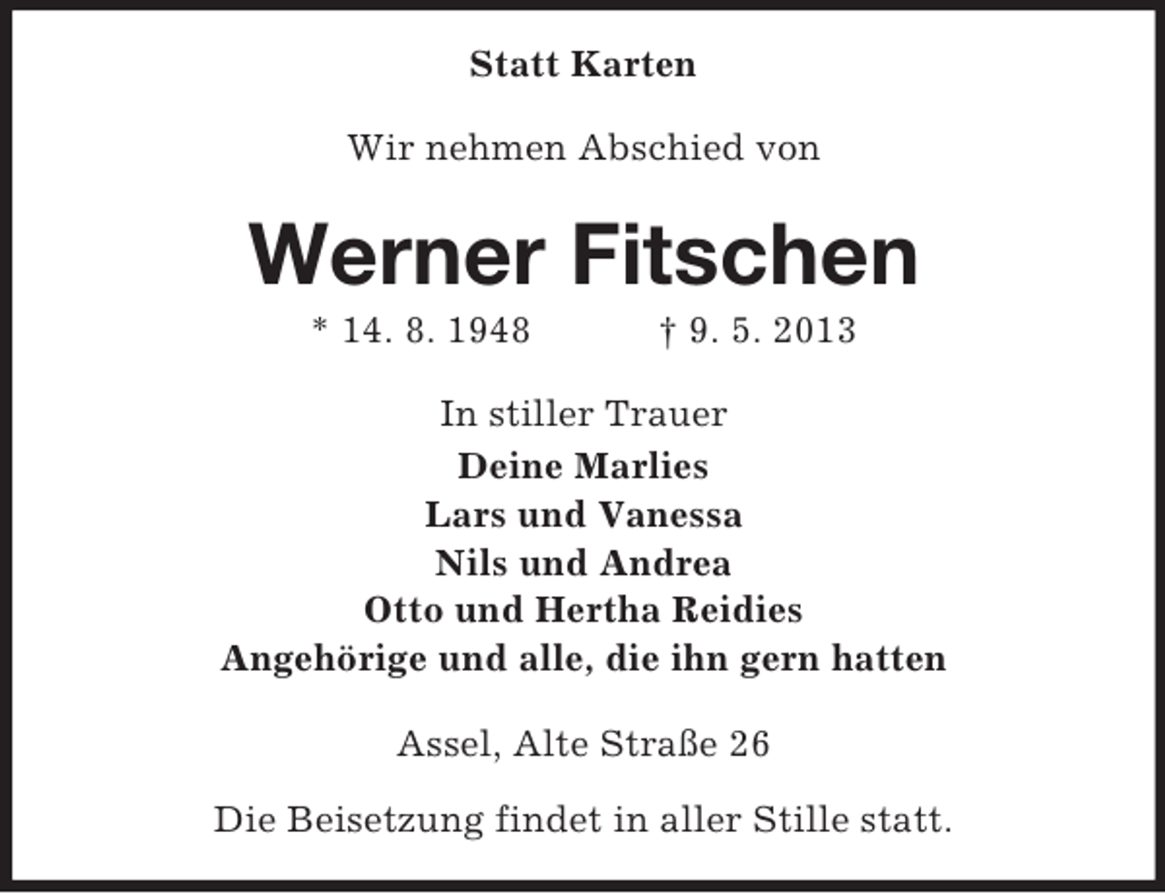 <p>Statt Karten<br />Wir nehmen Abschied von</p><p>Werner Fitschen<br />* 14. 8. 1948</p><p>† 9. 5. 2013</p><p>In stiller Trauer<br />Deine Marlies<br />Lars und Vanessa<br />Nils und Andrea<br />Otto und Hertha Reidies<br />Angehörige und alle, die ihn gern hatten<br />Assel, Alte Straße 26<br />Die Beisetzung findet in aller Stille statt.</p>