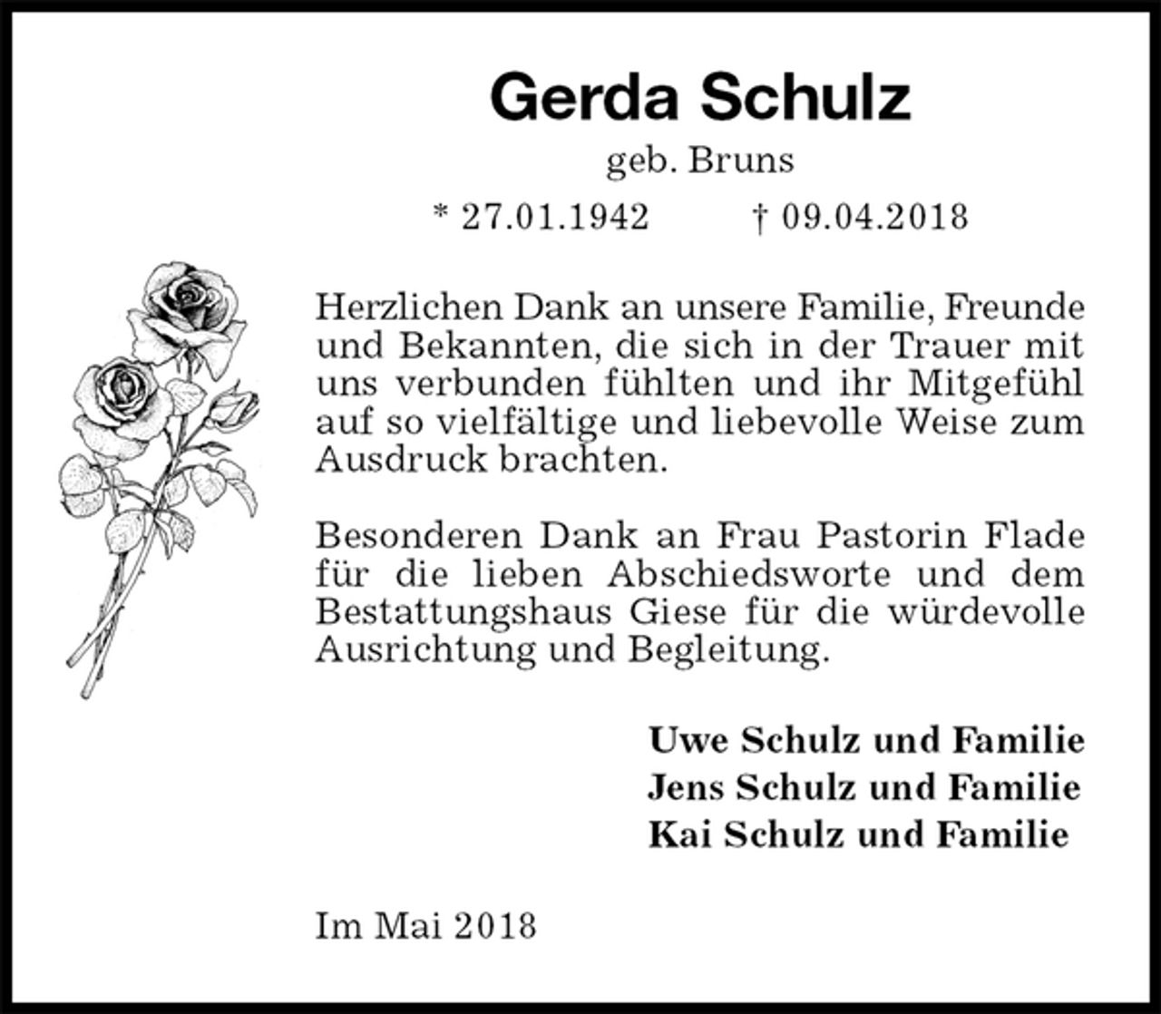<p>Gerda Schulz<br />geb. Bruns<br />* 27.01.1942 † 09.04.2018<br />Herzlichen Dank an unsere Familie, Freunde und Bekannten, die sich in der Trauer mit uns verbunden fühlten und ihr Mitgefühl auf so vielfältige und liebevolle Weise zum Ausdruck brachten.</p><p>Besonderen Dank an Frau Pastorin Flade für die lieben Abschiedsworte und dem Bestattungshaus Giese für die würdevolle Ausrichtung und Begleitung.<br />Uwe Schulz und Familie<br />Jens Schulz und Familie<br />Kai Schulz und Familie<br />Im Mai 2018</p>