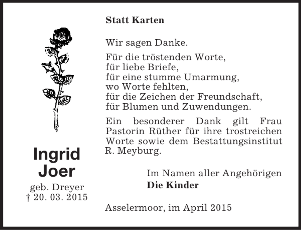 <p>Ingrid<br />Joer<br />geb. Dreyer<br />† 20. 03. 2015<br />Statt Karten<br />Wir sagen Danke.<br />Für die tröstenden Worte,<br />für liebe Briefe,<br />für eine stumme Umarmung,<br />wo Worte fehlten,<br />für die Zeichen der Freundschaft,<br />für Blumen und Zuwendungen.<br />Ein besonderer Dank gilt Frau<br />Pastorin Rüther für ihre trostreichen Worte sowie dem Bestattungsinstitut R. Meyburg.<br />Im Namen aller Angehörigen<br />Die Kinder<br />Asselermoor, im April 2015</p>