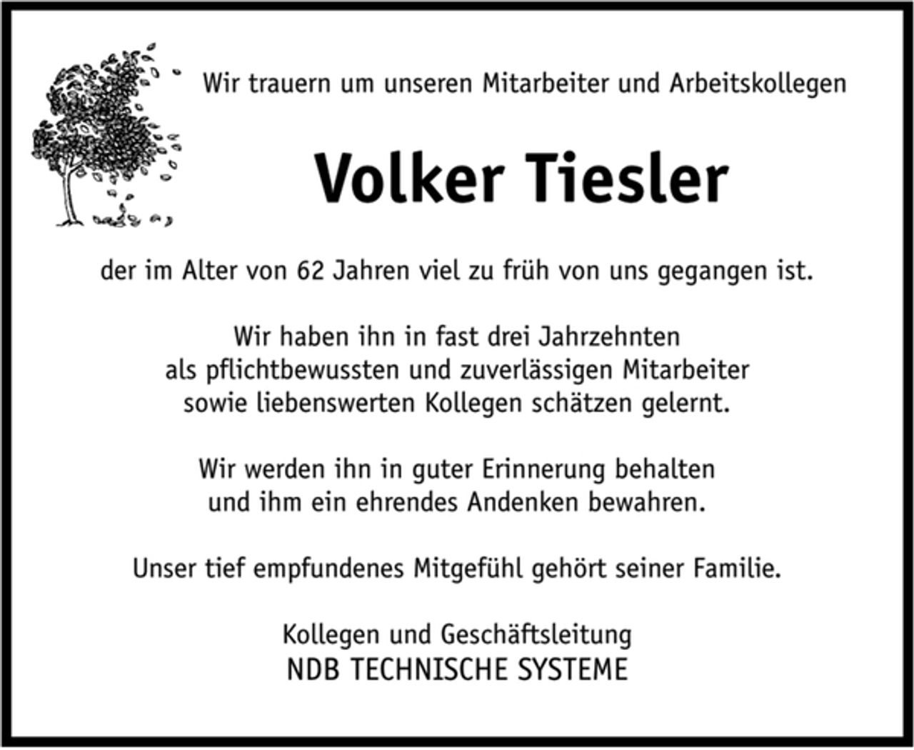 <p>Wir trauern um unseren Mitarbeiter und Arbeitskollegen<br />Volker Tiesler<br />der im Alter von 62 Jahren viel zu früh von uns gegangen ist.<br />Wir haben ihn in fast drei Jahrzehnten<br />als pflichtbewussten und zuverlässigen Mitarbeiter<br />sowie liebenswerten Kollegen schätzen gelernt.<br />Wir werden ihn in guter Erinnerung behalten<br />und ihm ein ehrendes Andenken bewahren.<br />Unser tief empfundenes Mitgefühl gehört seiner Familie.<br />Kollegen und Geschäftsleitung<br />NDB TECHNISCHE SYSTEME</p>