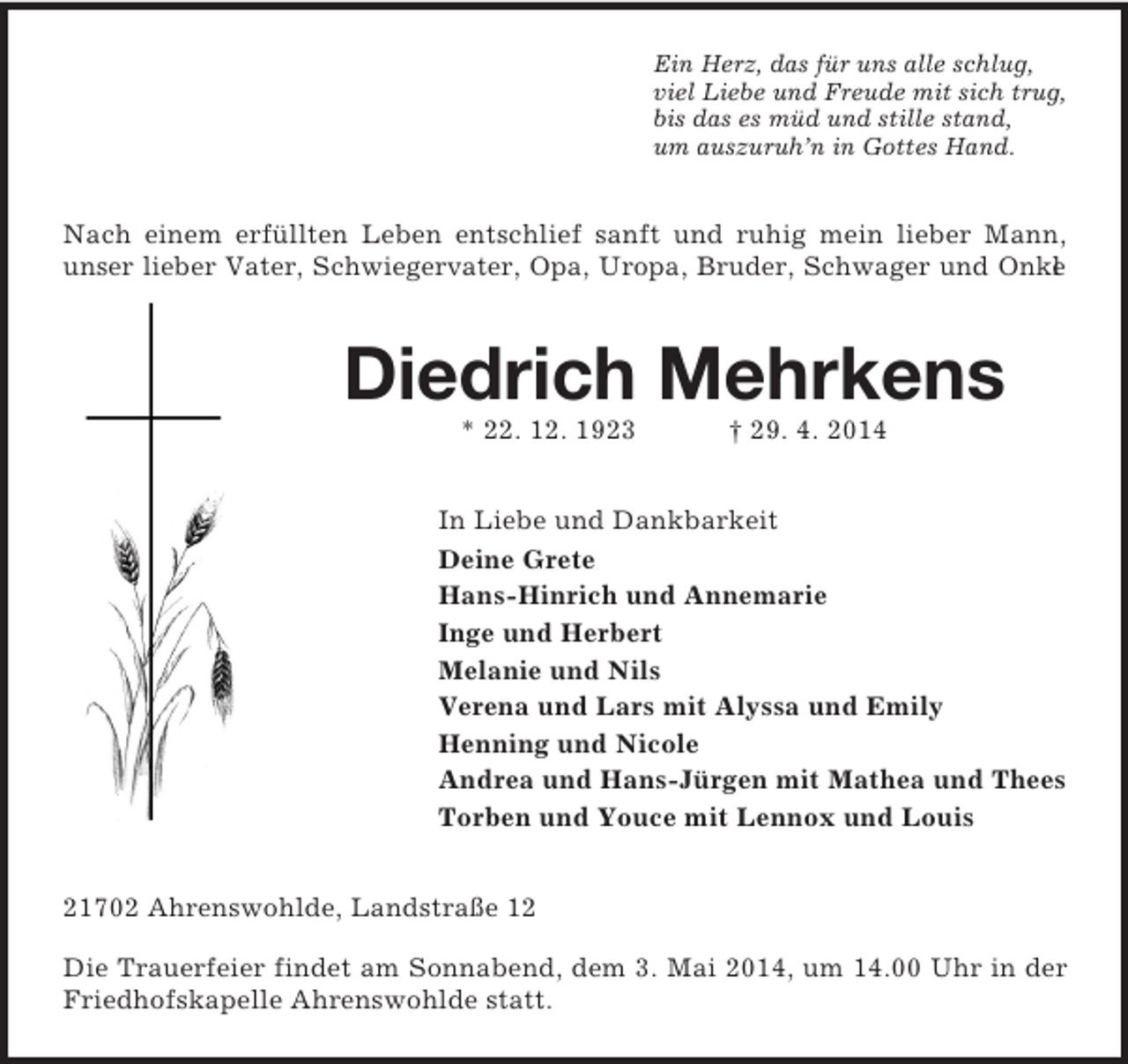 <p>Ein Herz, das für uns alle schlug,<br />viel Liebe und Freude mit sich trug,<br />bis das es müd und stille stand,<br />um auszuruh’n in Gottes Hand.<br />Nach einem erfüllten Leben entschlief sanft und ruhig mein lieber Mann, unser lieber Vater, Schwiegervater, Opa, Uropa, Bruder, Schwager und Onkel<br />Diedrich Mehrkens<br />* 22. 12. 1923 † 29. 4. 2014<br />In Liebe und Dankbarkeit<br />Deine Grete<br />Hans-Hinrich und Annemarie<br />Inge und Herbert<br />Melanie und Nils<br />Verena und Lars mit Alyssa und Emily<br />Henning und Nicole<br />Andrea und Hans-Jürgen mit Mathea und Thees<br />Torben und Youce mit Lennox und Louis<br />21702 Ahrenswohlde, Landstraße 12</p><p>Die Trauerfeier findet am Sonnabend, dem 3. Mai 2014, um 14.00 Uhr in der Friedhofskapelle Ahrenswohlde statt.</p>