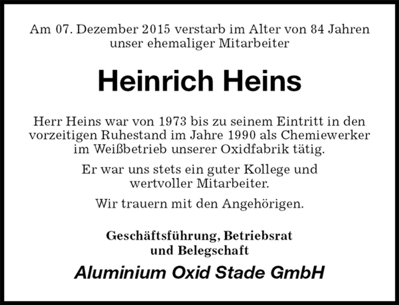 <p>Am 07. Dezember 2015 verstarb im Alter von 84 Jahren<br />unser ehemaliger Mitarbeiter<br />Heinrich Heins<br />Herr Heins war von 1973 bis zu seinem Eintritt in den vorzeitigen Ruhestand im Jahre 1990 als Chemiewerker im Weißbetrieb unserer Oxidfabrik tätig.<br />Er war uns stets ein guter Kollege und<br />wertvoller Mitarbeiter.<br />Wir trauern mit den Angehörigen.<br />Geschäftsführung, Betriebsrat<br />und Belegschaft<br />Aluminium Oxid Stade GmbH</p>