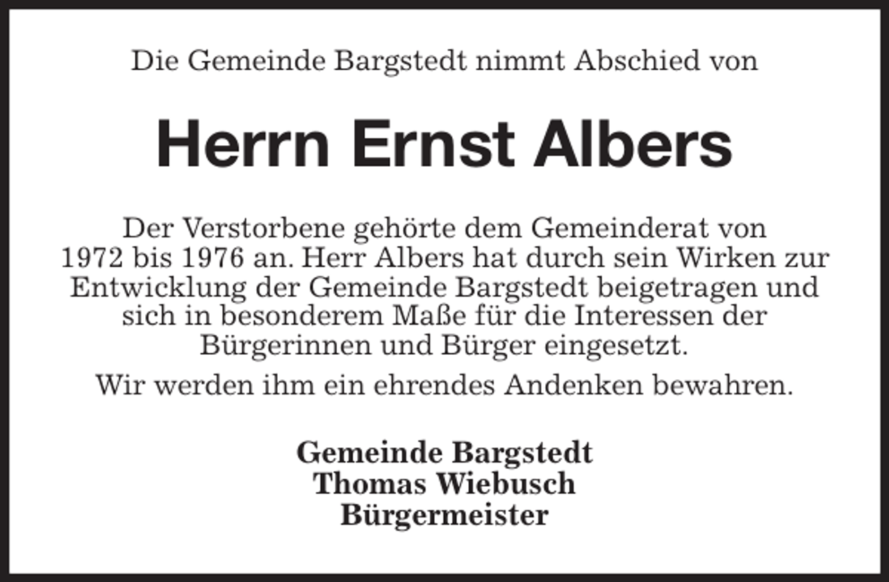 <p>Die Gemeinde Bargstedt nimmt Abschied von<br />Herrn Ernst Albers<br />Der Verstorbene gehörte dem Gemeinderat von<br />1972 bis 1976 an. Herr Albers hat durch sein Wirken zur Entwicklung der Gemeinde Bargstedt beigetragen und sich in besonderem Maße für die Interessen der<br />Bürgerinnen und Bürger eingesetzt.<br />Wir werden ihm ein ehrendes Andenken bewahren.<br />Gemeinde Bargstedt<br />Thomas Wiebusch<br />Bürgermeister</p>